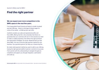 28
We can expect even more competition in the
BNPL space in the next few years.
From large global fintech brands and banks to smaller localized
pay later offerings – there’s no shortage of players eager for
a slice of the market – all offering their own USPs.
Carefully consider your sales and operational profile, and
find a BNPL offering that fits it. But remember that there’s no
guarantee that your customers will use it in the volumes you need
to make it a viable proposition. Not without the right promotion
and optimization strategies. Of course, despite all that you hear
about BNPL, this may not be the right payment method for your
business. Your payments partner can help you in discerning this.
No matter what payment method you want to add to your offering,
having the right payment platform partner is central to its success.
Find a partner with the understanding to navigate through any
complexity and support you through integration, optimization
and scale-up.
Section 6: What’s next for BNPL?
Find the right partner
Quick start guide to BNPL: Buy now, pay later is the hot new payment method — here’s what you need to know about it.
 
