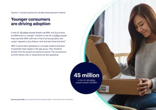 6
In the US, 45 million people already use BNPL and 3 in 4 users
are Millennial’s or younger2. Similarly in the UK, 17 million people
have paid with BNPL with two in five of all young adults now
using it regularly to buy fashion, tech and even food and drink3.
BNPL is particularly appealing to a younger audience because
of generally lower wages in this age group. They, therefore,
benefit from the spread-out payment options. The convenience
and 0% interest rate on repayments are also appealing.
Younger consumers
are driving adoption
45 million
In the US, 45 million
people already use BNPL
Section 1: Introducing the (not so) alternative payment method
Quick start guide to BNPL: Buy now, pay later is the hot new payment method — here’s what you need to know about it.
 