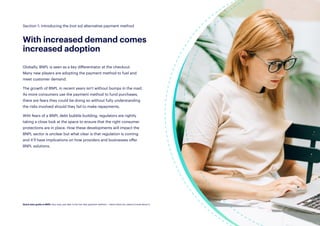 8
With increased demand comes
increased adoption
Globally, BNPL is seen as a key differentiator at the checkout.
Many new players are adopting the payment method to fuel and
meet customer demand.
The growth of BNPL in recent years isn’t without bumps in the road.
As more consumers use the payment method to fund purchases,
there are fears they could be doing so without fully understanding
the risks involved should they fail to make repayments.
With fears of a BNPL debt bubble building, regulators are rightly
taking a close look at the space to ensure that the right consumer
protections are in place. How these developments will impact the
BNPL sector is unclear but what clear is that regulation is coming
and it’ll have implications on how providers and businesses offer
BNPL solutions.
Section 1: Introducing the (not so) alternative payment method
Quick start guide to BNPL: Buy now, pay later is the hot new payment method — here’s what you need to know about it.
 