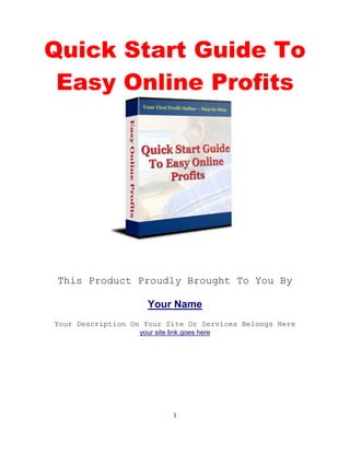 1
Quick Start Guide To
Easy Online Profits
This Product Proudly Brought To You By
Your Name
Your Description On Your Site Or Services Belongs Here
your site link goes here
 