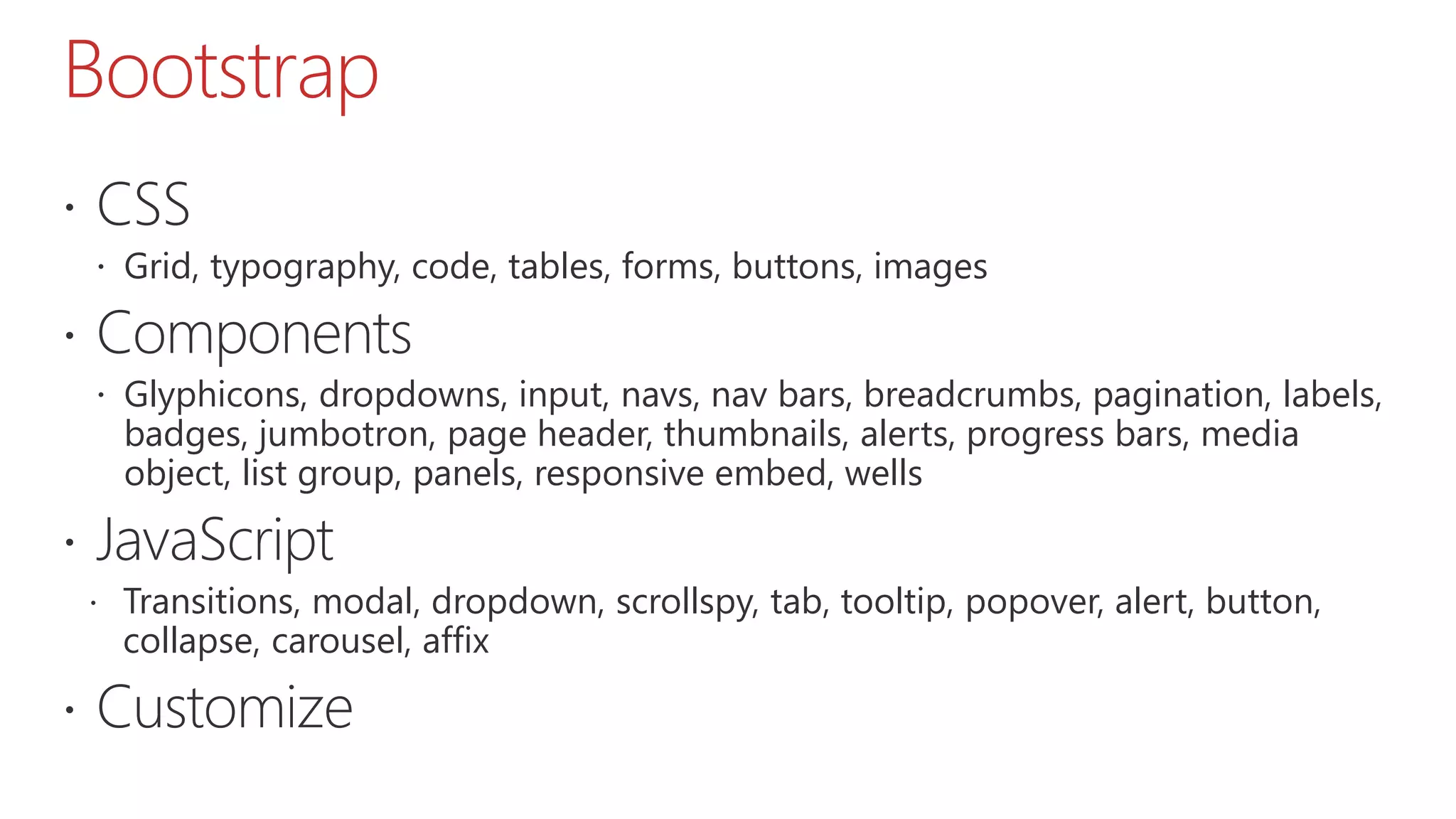 Bootstrap  CSS  Grid, typography, code, tables, forms, buttons, images  Components  Glyphicons, dropdowns, input, navs, nav bars, breadcrumbs, pagination, labels, badges, jumbotron, page header, thumbnails, alerts, progress bars, media object, list group, panels, responsive embed, wells  JavaScript  Transitions, modal, dropdown, scrollspy, tab, tooltip, popover, alert, button, collapse, carousel, affix  Customize 