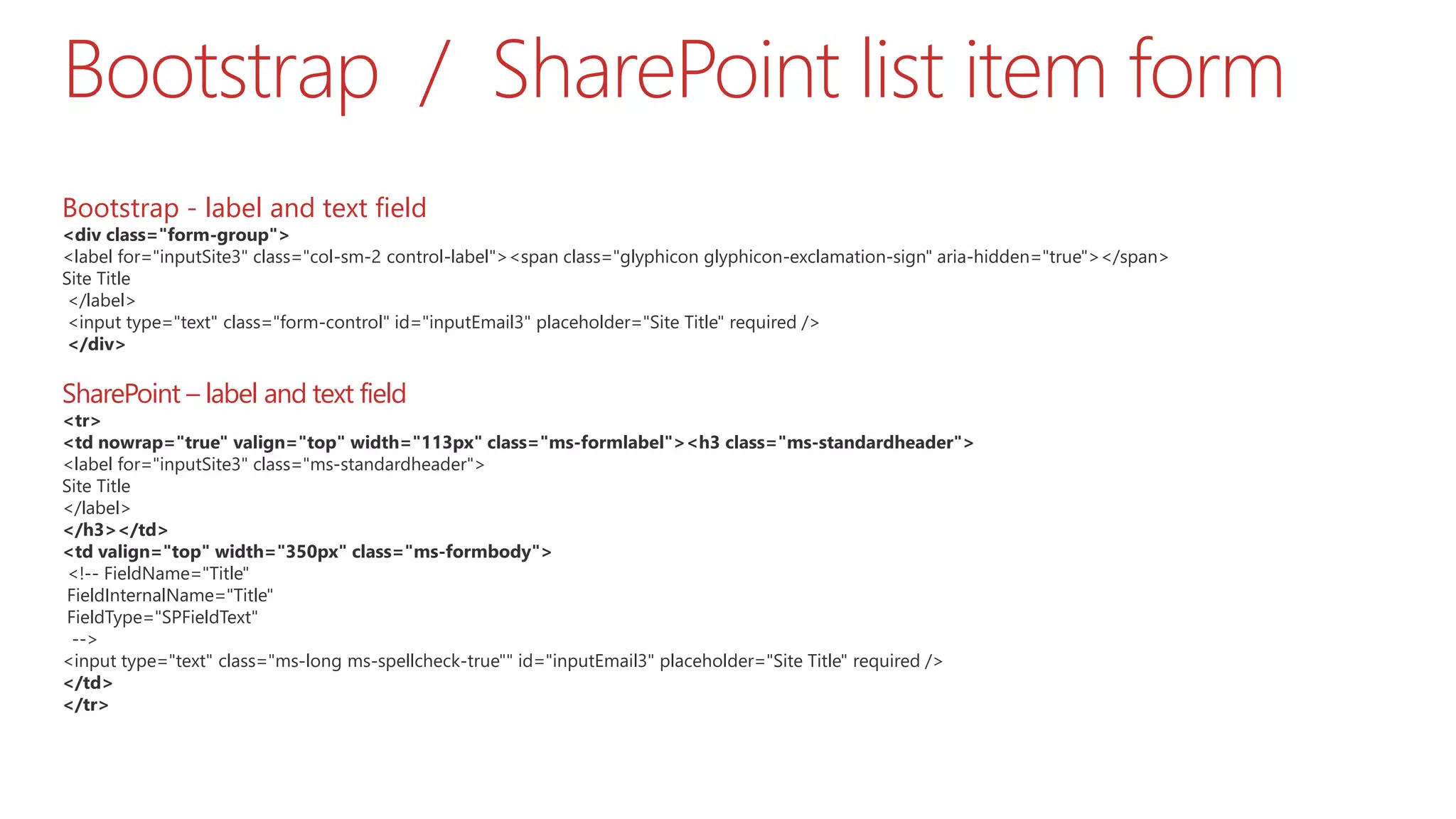 Bootstrap / SharePoint list item form Bootstrap - label and text field <div class="form-group"> <label for="inputSite3" class="col-sm-2 control-label"><span class="glyphicon glyphicon-exclamation-sign" aria-hidden="true"></span> Site Title </label> <input type="text" class="form-control" id="inputEmail3" placeholder="Site Title" required /> </div> SharePoint – label and text field <tr> <td nowrap="true" valign="top" width="113px" class="ms-formlabel"><h3 class="ms-standardheader"> <label for="inputSite3" class="ms-standardheader"> Site Title </label> </h3></td> <td valign="top" width="350px" class="ms-formbody"> <!-- FieldName="Title" FieldInternalName="Title" FieldType="SPFieldText" --> <input type="text" class="ms-long ms-spellcheck-true"" id="inputEmail3" placeholder="Site Title" required /> </td> </tr> 