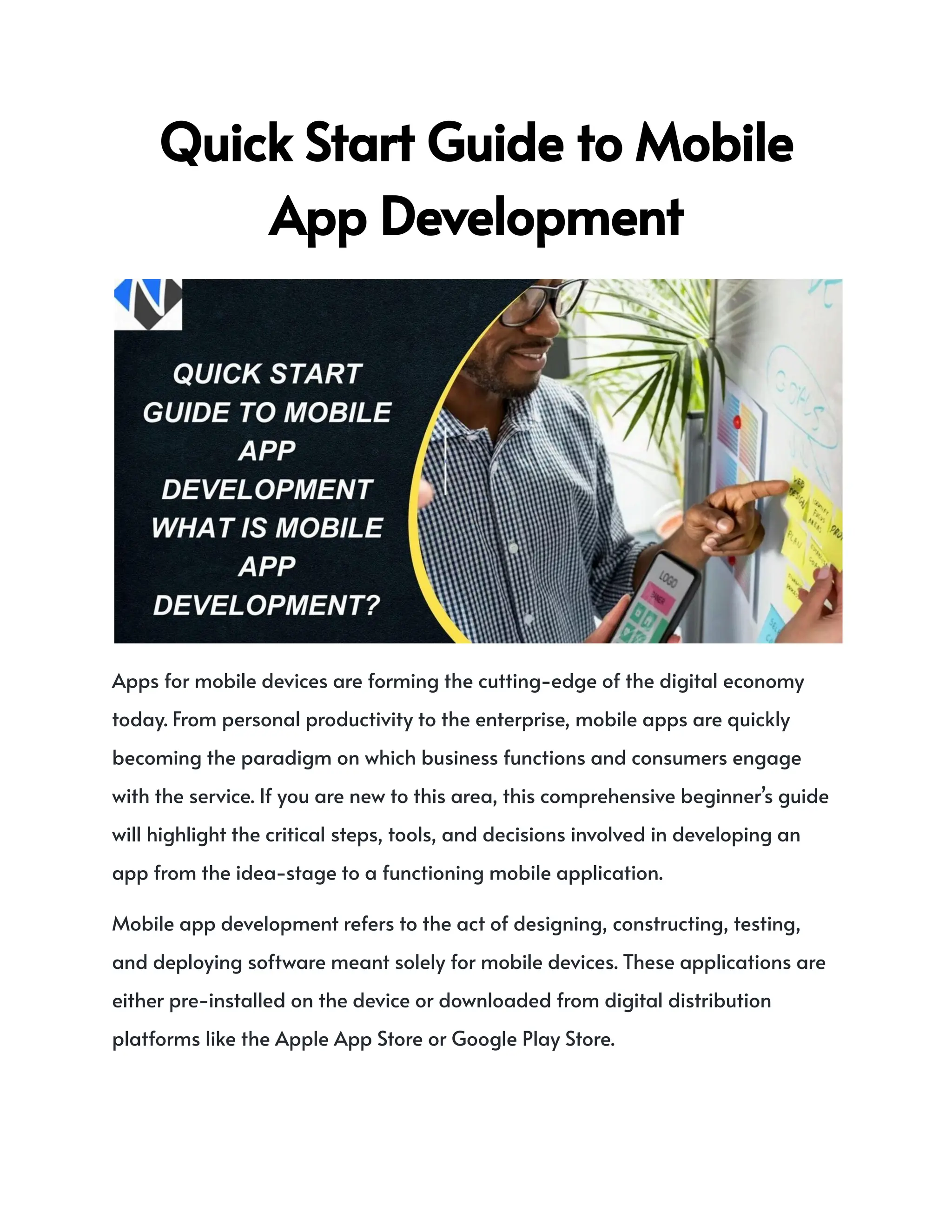 QuickStartGuidetoMobile
AppDevelopment
Apps for mobile devices are forming the cutting-edge of the digital economy
today. From personal productivity to the enterprise, mobile apps are quickly
becoming the paradigm on which business functions and consumers engage
with the service. If you are new to this area, this comprehensive beginner’s guide
will highlight the critical steps, tools, and decisions involved in developing an
app from the idea-stage to a functioning mobile application.
Mobile app development refers to the act of designing, constructing, testing,
and deploying software meant solely for mobile devices. These applications are
either pre-installed on the device or downloaded from digital distribution
platforms like the Apple App Store or Google Play Store.
 