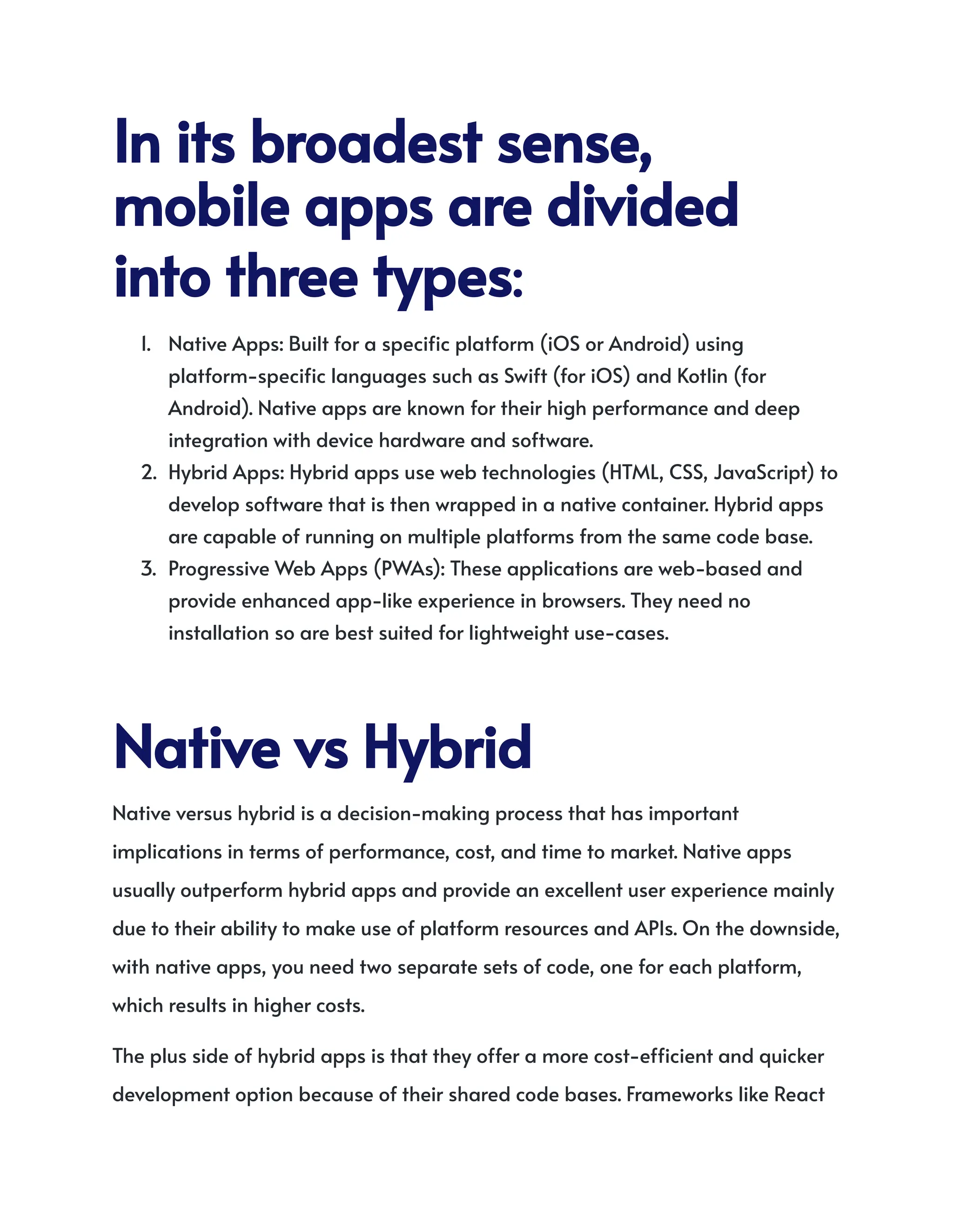 Initsbroadestsense,
mobileappsaredivided
intothreetypes:
1.​ Native Apps: Built for a specific platform (iOS or Android) using
platform-specific languages such as Swift (for iOS) and Kotlin (for
Android). Native apps are known for their high performance and deep
integration with device hardware and software.
2.​ Hybrid Apps: Hybrid apps use web technologies (HTML, CSS, JavaScript) to
develop software that is then wrapped in a native container. Hybrid apps
are capable of running on multiple platforms from the same code base.
3.​ Progressive Web Apps (PWAs): These applications are web-based and
provide enhanced app-like experience in browsers. They need no
installation so are best suited for lightweight use-cases.
NativevsHybrid
Native versus hybrid is a decision-making process that has important
implications in terms of performance, cost, and time to market. Native apps
usually outperform hybrid apps and provide an excellent user experience mainly
due to their ability to make use of platform resources and APIs. On the downside,
with native apps, you need two separate sets of code, one for each platform,
which results in higher costs.
The plus side of hybrid apps is that they offer a more cost-efficient and quicker
development option because of their shared code bases. Frameworks like React
 