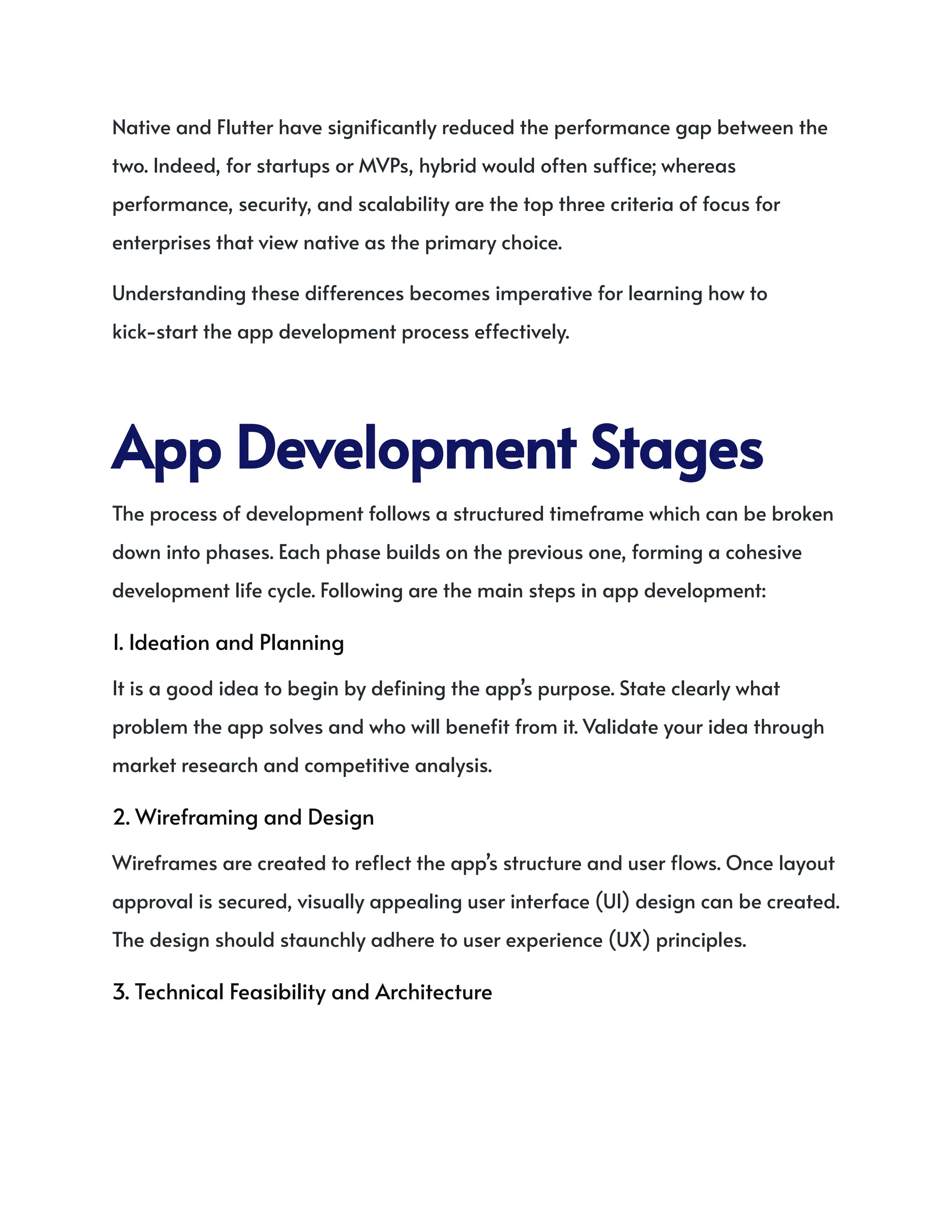 Native and Flutter have significantly reduced the performance gap between the
two. Indeed, for startups or MVPs, hybrid would often suffice; whereas
performance, security, and scalability are the top three criteria of focus for
enterprises that view native as the primary choice.
Understanding these differences becomes imperative for learning how to
kick-start the app development process effectively.
AppDevelopmentStages
The process of development follows a structured timeframe which can be broken
down into phases. Each phase builds on the previous one, forming a cohesive
development life cycle. Following are the main steps in app development:
1. Ideation and Planning
It is a good idea to begin by defining the app’s purpose. State clearly what
problem the app solves and who will benefit from it. Validate your idea through
market research and competitive analysis.
2. Wireframing and Design
Wireframes are created to reflect the app’s structure and user flows. Once layout
approval is secured, visually appealing user interface (UI) design can be created.
The design should staunchly adhere to user experience (UX) principles.
3. Technical Feasibility and Architecture
 