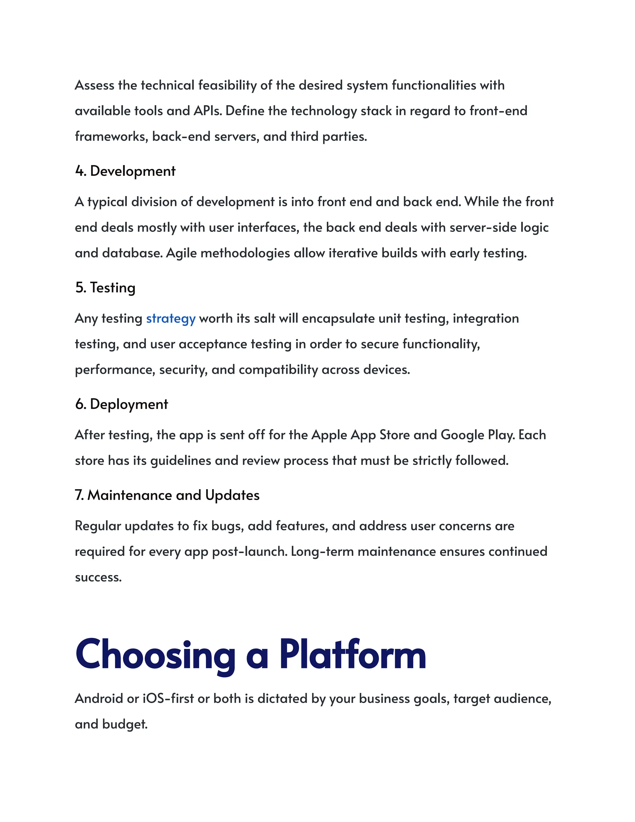 Assess the technical feasibility of the desired system functionalities with
available tools and APIs. Define the technology stack in regard to front-end
frameworks, back-end servers, and third parties.
4. Development
A typical division of development is into front end and back end. While the front
end deals mostly with user interfaces, the back end deals with server-side logic
and database. Agile methodologies allow iterative builds with early testing.
5. Testing
Any testing strategy worth its salt will encapsulate unit testing, integration
testing, and user acceptance testing in order to secure functionality,
performance, security, and compatibility across devices.
6. Deployment
After testing, the app is sent off for the Apple App Store and Google Play. Each
store has its guidelines and review process that must be strictly followed.
7. Maintenance and Updates
Regular updates to fix bugs, add features, and address user concerns are
required for every app post-launch. Long-term maintenance ensures continued
success.
ChoosingaPlatform
Android or iOS-first or both is dictated by your business goals, target audience,
and budget.
 