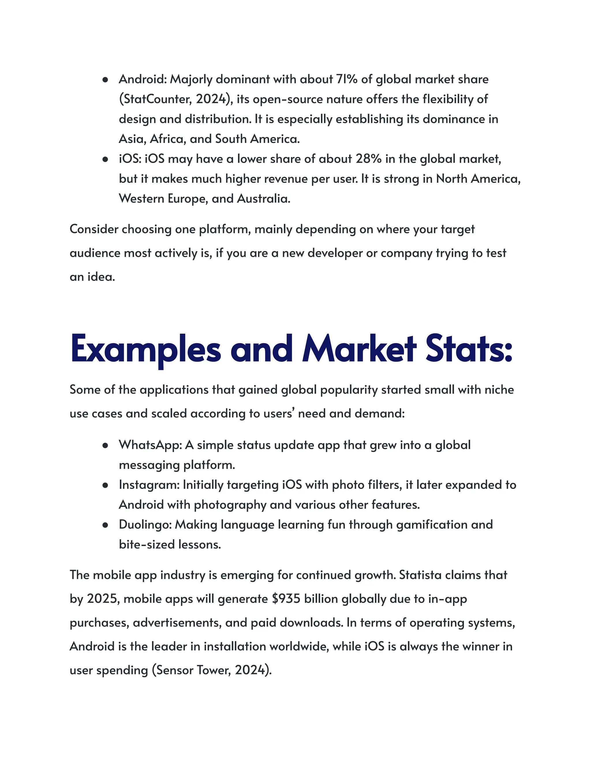 ●​ Android: Majorly dominant with about 71% of global market share
(StatCounter, 2024), its open-source nature offers the flexibility of
design and distribution. It is especially establishing its dominance in
Asia, Africa, and South America.
●​ iOS: iOS may have a lower share of about 28% in the global market,
but it makes much higher revenue per user. It is strong in North America,
Western Europe, and Australia.
Consider choosing one platform, mainly depending on where your target
audience most actively is, if you are a new developer or company trying to test
an idea.
ExamplesandMarketStats:
Some of the applications that gained global popularity started small with niche
use cases and scaled according to users’ need and demand:
●​ WhatsApp: A simple status update app that grew into a global
messaging platform.
●​ Instagram: Initially targeting iOS with photo filters, it later expanded to
Android with photography and various other features.
●​ Duolingo: Making language learning fun through gamification and
bite-sized lessons.
The mobile app industry is emerging for continued growth. Statista claims that
by 2025, mobile apps will generate $935 billion globally due to in-app
purchases, advertisements, and paid downloads. In terms of operating systems,
Android is the leader in installation worldwide, while iOS is always the winner in
user spending (Sensor Tower, 2024).
 