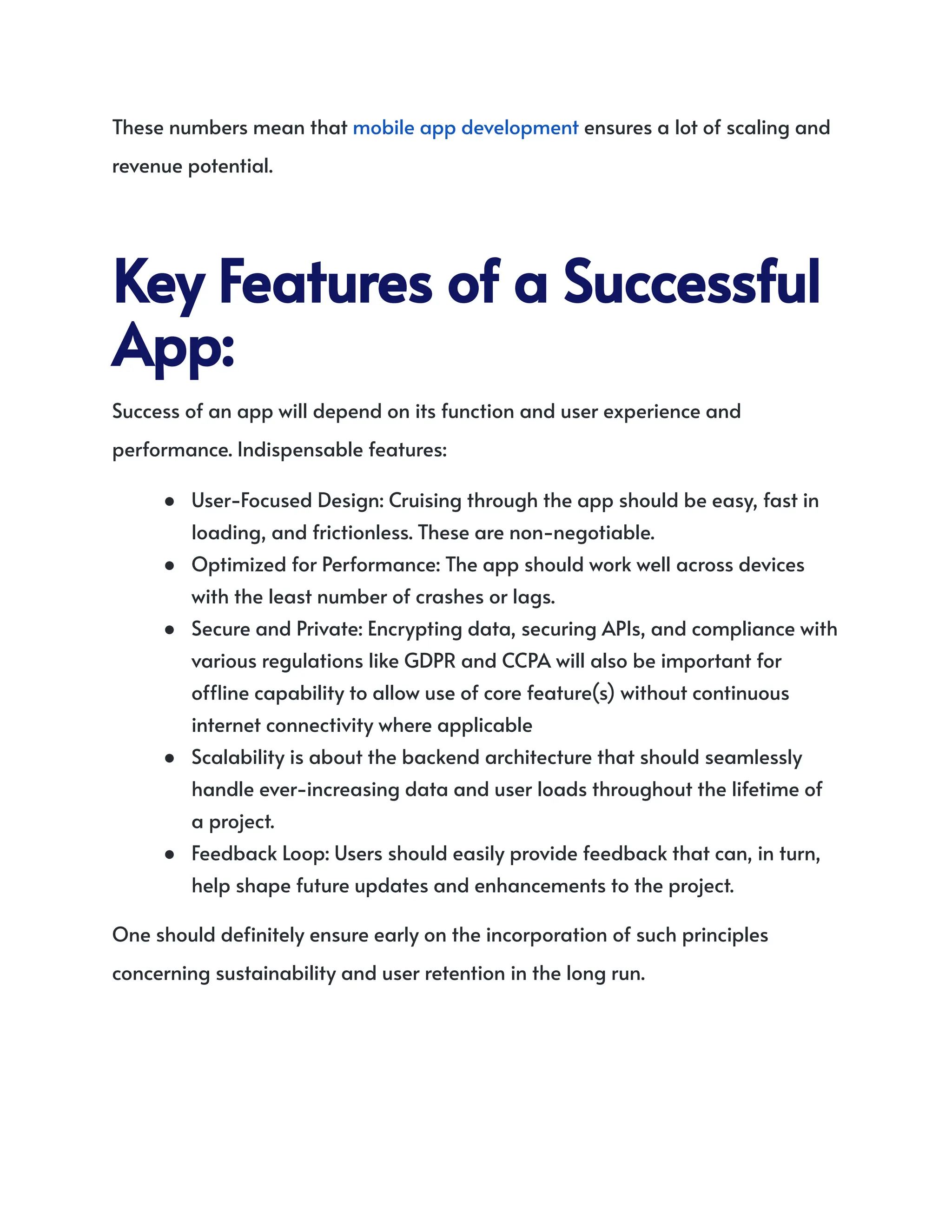 These numbers mean that mobile app development ensures a lot of scaling and
revenue potential.
KeyFeaturesofaSuccessful
App:
Success of an app will depend on its function and user experience and
performance. Indispensable features:
●​ User-Focused Design: Cruising through the app should be easy, fast in
loading, and frictionless. These are non-negotiable.
●​ Optimized for Performance: The app should work well across devices
with the least number of crashes or lags.
●​ Secure and Private: Encrypting data, securing APIs, and compliance with
various regulations like GDPR and CCPA will also be important for
offline capability to allow use of core feature(s) without continuous
internet connectivity where applicable
●​ Scalability is about the backend architecture that should seamlessly
handle ever-increasing data and user loads throughout the lifetime of
a project.
●​ Feedback Loop: Users should easily provide feedback that can, in turn,
help shape future updates and enhancements to the project.
One should definitely ensure early on the incorporation of such principles
concerning sustainability and user retention in the long run.
 