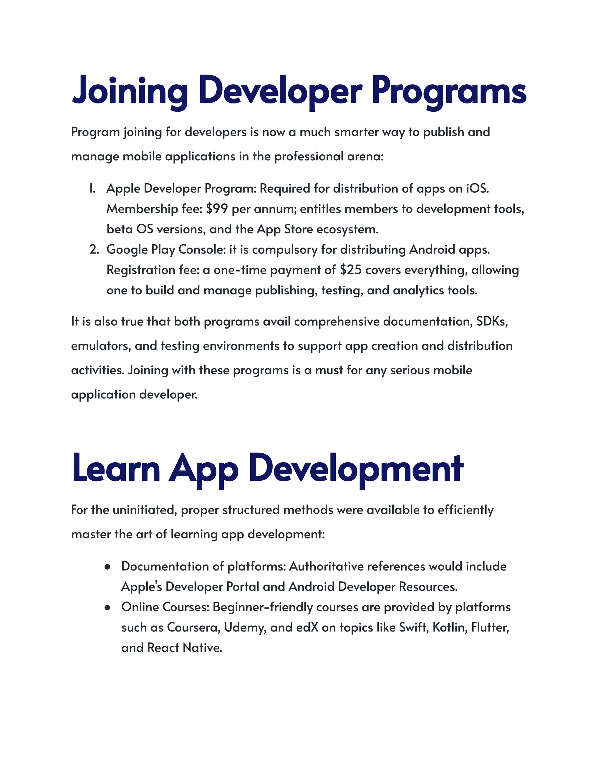 JoiningDeveloperPrograms
Program joining for developers is now a much smarter way to publish and
manage mobile applications in the professional arena:
1.​ Apple Developer Program: Required for distribution of apps on iOS.
Membership fee: $99 per annum; entitles members to development tools,
beta OS versions, and the App Store ecosystem.
2.​ Google Play Console: it is compulsory for distributing Android apps.
Registration fee: a one-time payment of $25 covers everything, allowing
one to build and manage publishing, testing, and analytics tools.
It is also true that both programs avail comprehensive documentation, SDKs,
emulators, and testing environments to support app creation and distribution
activities. Joining with these programs is a must for any serious mobile
application developer.
LearnAppDevelopment
For the uninitiated, proper structured methods were available to efficiently
master the art of learning app development:
●​ Documentation of platforms: Authoritative references would include
Apple’s Developer Portal and Android Developer Resources.
●​ Online Courses: Beginner-friendly courses are provided by platforms
such as Coursera, Udemy, and edX on topics like Swift, Kotlin, Flutter,
and React Native.
 