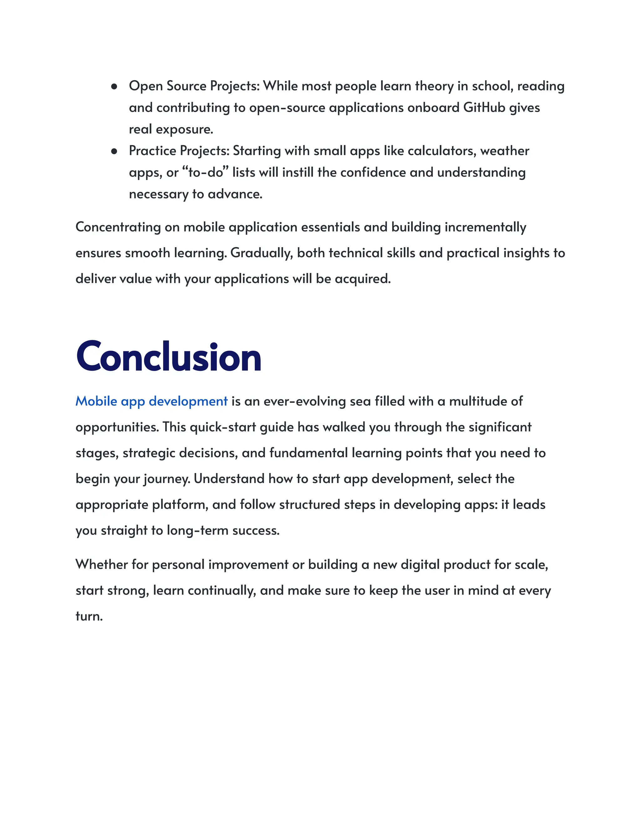 ●​ Open Source Projects: While most people learn theory in school, reading
and contributing to open-source applications onboard GitHub gives
real exposure.
●​ Practice Projects: Starting with small apps like calculators, weather
apps, or “to-do” lists will instill the confidence and understanding
necessary to advance.
Concentrating on mobile application essentials and building incrementally
ensures smooth learning. Gradually, both technical skills and practical insights to
deliver value with your applications will be acquired.
Conclusion
Mobile app development is an ever-evolving sea filled with a multitude of
opportunities. This quick-start guide has walked you through the significant
stages, strategic decisions, and fundamental learning points that you need to
begin your journey. Understand how to start app development, select the
appropriate platform, and follow structured steps in developing apps: it leads
you straight to long-term success.
Whether for personal improvement or building a new digital product for scale,
start strong, learn continually, and make sure to keep the user in mind at every
turn.
 