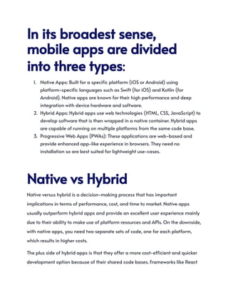 Initsbroadestsense,
mobileappsaredivided
intothreetypes:
1.​ Native Apps: Built for a specific platform (iOS or Android) using
platform-specific languages such as Swift (for iOS) and Kotlin (for
Android). Native apps are known for their high performance and deep
integration with device hardware and software.
2.​ Hybrid Apps: Hybrid apps use web technologies (HTML, CSS, JavaScript) to
develop software that is then wrapped in a native container. Hybrid apps
are capable of running on multiple platforms from the same code base.
3.​ Progressive Web Apps (PWAs): These applications are web-based and
provide enhanced app-like experience in browsers. They need no
installation so are best suited for lightweight use-cases.
NativevsHybrid
Native versus hybrid is a decision-making process that has important
implications in terms of performance, cost, and time to market. Native apps
usually outperform hybrid apps and provide an excellent user experience mainly
due to their ability to make use of platform resources and APIs. On the downside,
with native apps, you need two separate sets of code, one for each platform,
which results in higher costs.
The plus side of hybrid apps is that they offer a more cost-efficient and quicker
development option because of their shared code bases. Frameworks like React
 