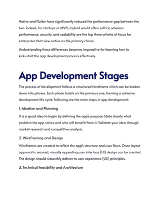 Native and Flutter have significantly reduced the performance gap between the
two. Indeed, for startups or MVPs, hybrid would often suffice; whereas
performance, security, and scalability are the top three criteria of focus for
enterprises that view native as the primary choice.
Understanding these differences becomes imperative for learning how to
kick-start the app development process effectively.
AppDevelopmentStages
The process of development follows a structured timeframe which can be broken
down into phases. Each phase builds on the previous one, forming a cohesive
development life cycle. Following are the main steps in app development:
1. Ideation and Planning
It is a good idea to begin by defining the app’s purpose. State clearly what
problem the app solves and who will benefit from it. Validate your idea through
market research and competitive analysis.
2. Wireframing and Design
Wireframes are created to reflect the app’s structure and user flows. Once layout
approval is secured, visually appealing user interface (UI) design can be created.
The design should staunchly adhere to user experience (UX) principles.
3. Technical Feasibility and Architecture
 