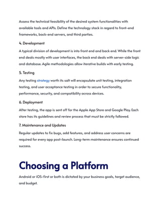 Assess the technical feasibility of the desired system functionalities with
available tools and APIs. Define the technology stack in regard to front-end
frameworks, back-end servers, and third parties.
4. Development
A typical division of development is into front end and back end. While the front
end deals mostly with user interfaces, the back end deals with server-side logic
and database. Agile methodologies allow iterative builds with early testing.
5. Testing
Any testing strategy worth its salt will encapsulate unit testing, integration
testing, and user acceptance testing in order to secure functionality,
performance, security, and compatibility across devices.
6. Deployment
After testing, the app is sent off for the Apple App Store and Google Play. Each
store has its guidelines and review process that must be strictly followed.
7. Maintenance and Updates
Regular updates to fix bugs, add features, and address user concerns are
required for every app post-launch. Long-term maintenance ensures continued
success.
ChoosingaPlatform
Android or iOS-first or both is dictated by your business goals, target audience,
and budget.
 