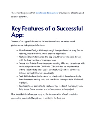 These numbers mean that mobile app development ensures a lot of scaling and
revenue potential.
KeyFeaturesofaSuccessful
App:
Success of an app will depend on its function and user experience and
performance. Indispensable features:
●​ User-Focused Design: Cruising through the app should be easy, fast in
loading, and frictionless. These are non-negotiable.
●​ Optimized for Performance: The app should work well across devices
with the least number of crashes or lags.
●​ Secure and Private: Encrypting data, securing APIs, and compliance with
various regulations like GDPR and CCPA will also be important for
offline capability to allow use of core feature(s) without continuous
internet connectivity where applicable
●​ Scalability is about the backend architecture that should seamlessly
handle ever-increasing data and user loads throughout the lifetime of
a project.
●​ Feedback Loop: Users should easily provide feedback that can, in turn,
help shape future updates and enhancements to the project.
One should definitely ensure early on the incorporation of such principles
concerning sustainability and user retention in the long run.
 