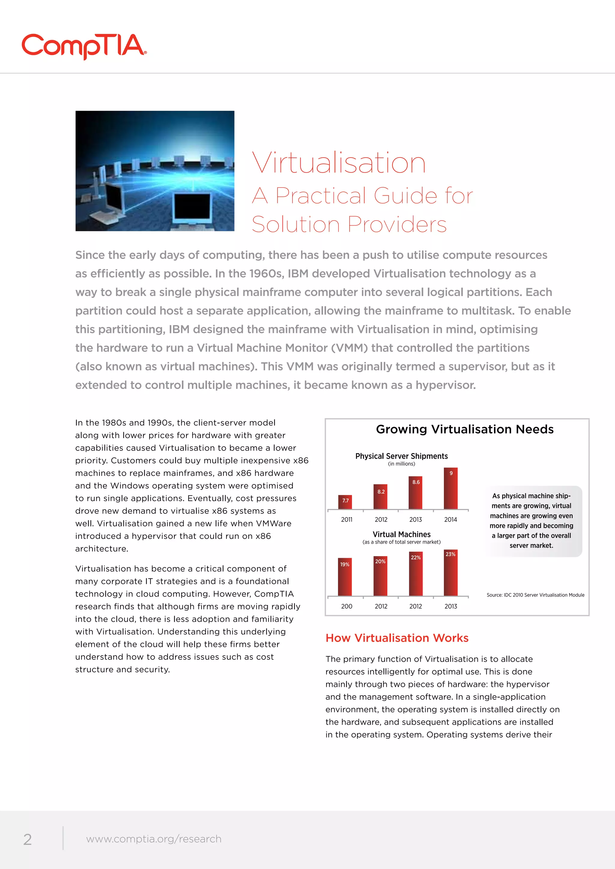 www.comptia.org/communities
2 www.comptia.org/research
Virtualisation
A Practical Guide for
Solution Providers
Since the early days of computing, there has been a push to utilise compute resources
as efficiently as possible. In the 1960s, IBM developed Virtualisation technology as a
way to break a single physical mainframe computer into several logical partitions. Each
partition could host a separate application, allowing the mainframe to multitask. To enable
this partitioning, IBM designed the mainframe with Virtualisation in mind, optimising
the hardware to run a Virtual Machine Monitor (VMM) that controlled the partitions
(also known as virtual machines). This VMM was originally termed a supervisor, but as it
extended to control multiple machines, it became known as a hypervisor.
In the 1980s and 1990s, the client-server model
along with lower prices for hardware with greater
capabilities caused Virtualisation to became a lower
priority. Customers could buy multiple inexpensive x86
machines to replace mainframes, and x86 hardware
and the Windows operating system were optimised
to run single applications. Eventually, cost pressures
drove new demand to virtualise x86 systems as
well. Virtualisation gained a new life when VMWare
introduced a hypervisor that could run on x86
architecture.
Virtualisation has become a critical component of
many corporate IT strategies and is a foundational
technology in cloud computing. However, CompTIA
research finds that although firms are moving rapidly
into the cloud, there is less adoption and familiarity
with Virtualisation. Understanding this underlying
element of the cloud will help these firms better
understand how to address issues such as cost
structure and security.
How Virtualisation Works
The primary function of Virtualisation is to allocate
resources intelligently for optimal use. This is done
mainly through two pieces of hardware: the hypervisor
and the management software. In a single-application
environment, the operating system is installed directly on
the hardware, and subsequent applications are installed
in the operating system. Operating systems derive their
Source: IDC 2010 Server Virtualisation Module
2011 2012 2013 2014
200 2012 2012 2013
Growing Virtualisation Needs
Physical Server Shipments
(in millions)
Virtual Machines
(as a share of total server market)
7.7
19%
20%
22%
23%
8.2
8.6
9
As physical machine ship-
ments are growing, virtual
machines are growing even
more rapidly and becoming
a larger part of the overall
server market.
 
