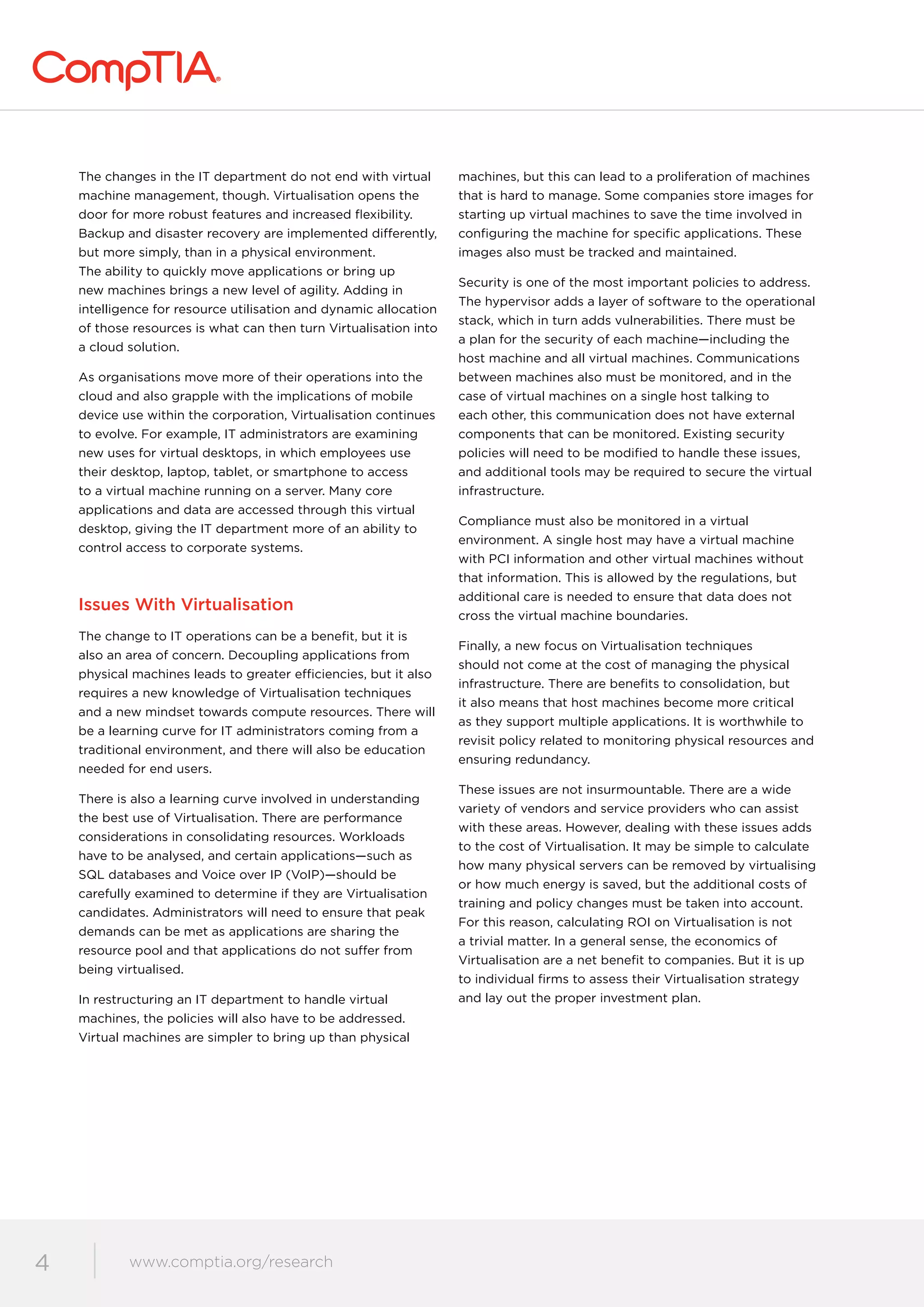 www.comptia.org/communities
4 www.comptia.org/research
The changes in the IT department do not end with virtual
machine management, though. Virtualisation opens the
door for more robust features and increased flexibility.
Backup and disaster recovery are implemented differently,
but more simply, than in a physical environment.
The ability to quickly move applications or bring up
new machines brings a new level of agility. Adding in
intelligence for resource utilisation and dynamic allocation
of those resources is what can then turn Virtualisation into
a cloud solution.
As organisations move more of their operations into the
cloud and also grapple with the implications of mobile
device use within the corporation, Virtualisation continues
to evolve. For example, IT administrators are examining
new uses for virtual desktops, in which employees use
their desktop, laptop, tablet, or smartphone to access
to a virtual machine running on a server. Many core
applications and data are accessed through this virtual
desktop, giving the IT department more of an ability to
control access to corporate systems.
Issues With Virtualisation
The change to IT operations can be a benefit, but it is
also an area of concern. Decoupling applications from
physical machines leads to greater efficiencies, but it also
requires a new knowledge of Virtualisation techniques
and a new mindset towards compute resources. There will
be a learning curve for IT administrators coming from a
traditional environment, and there will also be education
needed for end users.
There is also a learning curve involved in understanding
the best use of Virtualisation. There are performance
considerations in consolidating resources. Workloads
have to be analysed, and certain applications—such as
SQL databases and Voice over IP (VoIP)—should be
carefully examined to determine if they are Virtualisation
candidates. Administrators will need to ensure that peak
demands can be met as applications are sharing the
resource pool and that applications do not suffer from
being virtualised.
In restructuring an IT department to handle virtual
machines, the policies will also have to be addressed.
Virtual machines are simpler to bring up than physical
machines, but this can lead to a proliferation of machines
that is hard to manage. Some companies store images for
starting up virtual machines to save the time involved in
configuring the machine for specific applications. These
images also must be tracked and maintained.
Security is one of the most important policies to address.
The hypervisor adds a layer of software to the operational
stack, which in turn adds vulnerabilities. There must be
a plan for the security of each machine—including the
host machine and all virtual machines. Communications
between machines also must be monitored, and in the
case of virtual machines on a single host talking to
each other, this communication does not have external
components that can be monitored. Existing security
policies will need to be modified to handle these issues,
and additional tools may be required to secure the virtual
infrastructure.
Compliance must also be monitored in a virtual
environment. A single host may have a virtual machine
with PCI information and other virtual machines without
that information. This is allowed by the regulations, but
additional care is needed to ensure that data does not
cross the virtual machine boundaries.
Finally, a new focus on Virtualisation techniques
should not come at the cost of managing the physical
infrastructure. There are benefits to consolidation, but
it also means that host machines become more critical
as they support multiple applications. It is worthwhile to
revisit policy related to monitoring physical resources and
ensuring redundancy.
These issues are not insurmountable. There are a wide
variety of vendors and service providers who can assist
with these areas. However, dealing with these issues adds
to the cost of Virtualisation. It may be simple to calculate
how many physical servers can be removed by virtualising
or how much energy is saved, but the additional costs of
training and policy changes must be taken into account.
For this reason, calculating ROI on Virtualisation is not
a trivial matter. In a general sense, the economics of
Virtualisation are a net benefit to companies. But it is up
to individual firms to assess their Virtualisation strategy
and lay out the proper investment plan.
 