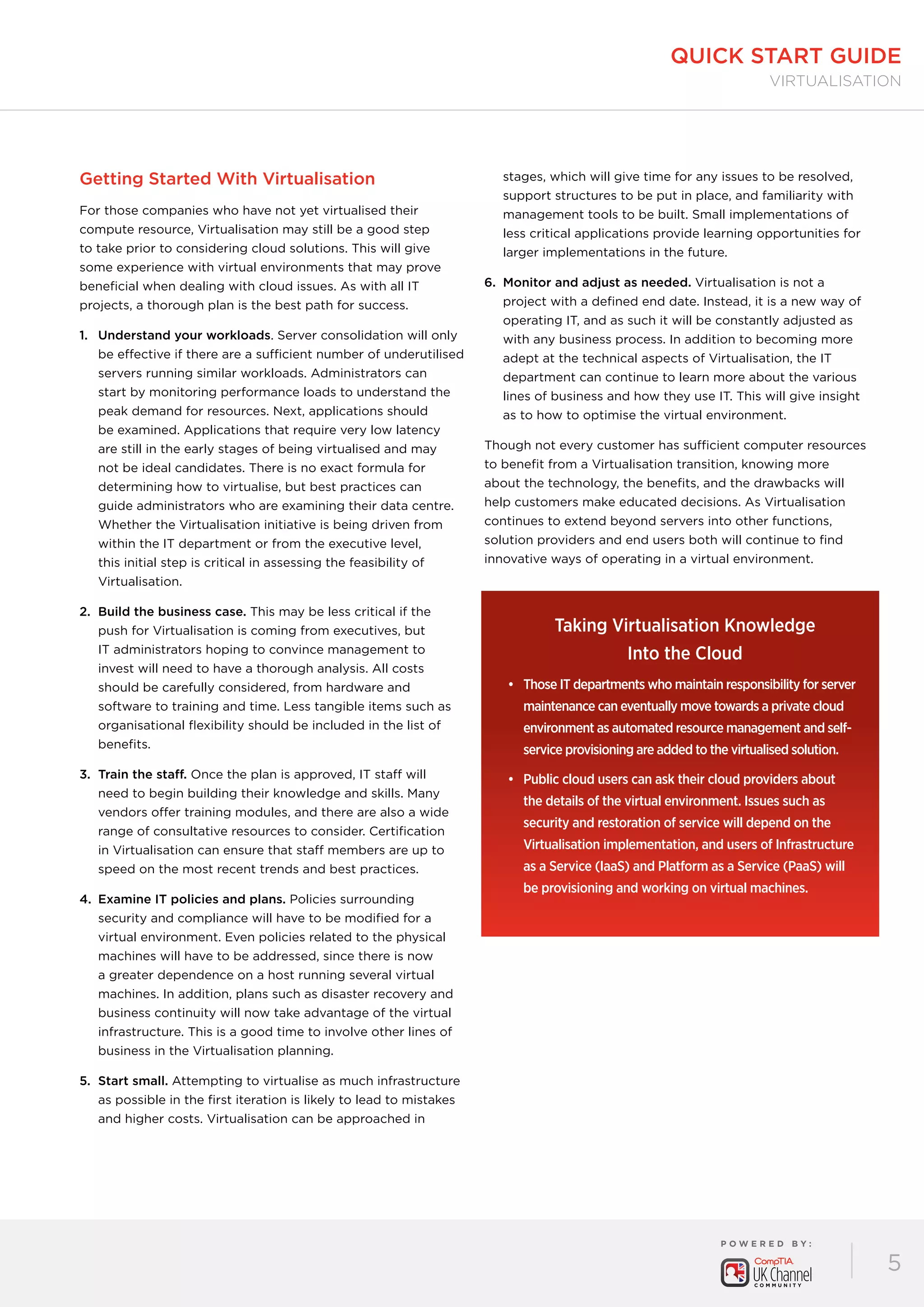 P O W E R E D B Y :
5
quick start guide
virtualisation
Getting Started With Virtualisation
For those companies who have not yet virtualised their
compute resource, Virtualisation may still be a good step
to take prior to considering cloud solutions. This will give
some experience with virtual environments that may prove
beneficial when dealing with cloud issues. As with all IT
projects, a thorough plan is the best path for success.
1.	Understand your workloads. Server consolidation will only
be effective if there are a sufficient number of underutilised
servers running similar workloads. Administrators can
start by monitoring performance loads to understand the
peak demand for resources. Next, applications should
be examined. Applications that require very low latency
are still in the early stages of being virtualised and may
not be ideal candidates. There is no exact formula for
determining how to virtualise, but best practices can
guide administrators who are examining their data centre.
Whether the Virtualisation initiative is being driven from
within the IT department or from the executive level,
this initial step is critical in assessing the feasibility of
Virtualisation.
2.	Build the business case. This may be less critical if the
push for Virtualisation is coming from executives, but
IT administrators hoping to convince management to
invest will need to have a thorough analysis. All costs
should be carefully considered, from hardware and
software to training and time. Less tangible items such as
organisational flexibility should be included in the list of
benefits.
3.	Train the staff. Once the plan is approved, IT staff will
need to begin building their knowledge and skills. Many
vendors offer training modules, and there are also a wide
range of consultative resources to consider. Certification
in Virtualisation can ensure that staff members are up to
speed on the most recent trends and best practices.
4.	Examine IT policies and plans. Policies surrounding
security and compliance will have to be modified for a
virtual environment. Even policies related to the physical
machines will have to be addressed, since there is now
a greater dependence on a host running several virtual
machines. In addition, plans such as disaster recovery and
business continuity will now take advantage of the virtual
infrastructure. This is a good time to involve other lines of
business in the Virtualisation planning.
5.	Start small. Attempting to virtualise as much infrastructure
as possible in the first iteration is likely to lead to mistakes
and higher costs. Virtualisation can be approached in
stages, which will give time for any issues to be resolved,
support structures to be put in place, and familiarity with
management tools to be built. Small implementations of
less critical applications provide learning opportunities for
larger implementations in the future.
6.	Monitor and adjust as needed. Virtualisation is not a
project with a defined end date. Instead, it is a new way of
operating IT, and as such it will be constantly adjusted as
with any business process. In addition to becoming more
adept at the technical aspects of Virtualisation, the IT
department can continue to learn more about the various
lines of business and how they use IT. This will give insight
as to how to optimise the virtual environment.
Though not every customer has sufficient computer resources
to benefit from a Virtualisation transition, knowing more
about the technology, the benefits, and the drawbacks will
help customers make educated decisions. As Virtualisation
continues to extend beyond servers into other functions,
solution providers and end users both will continue to find
innovative ways of operating in a virtual environment.
Taking Virtualisation Knowledge 	
Into the Cloud
•	 Those IT departments who maintain responsibility for server
maintenance can eventually move towards a private cloud
environment as automated resource management and self-
service provisioning are added to the virtualised solution.
•	 Public cloud users can ask their cloud providers about
the details of the virtual environment. Issues such as
security and restoration of service will depend on the
Virtualisation implementation, and users of Infrastructure
as a Service (IaaS) and Platform as a Service (PaaS) will
be provisioning and working on virtual machines.
 