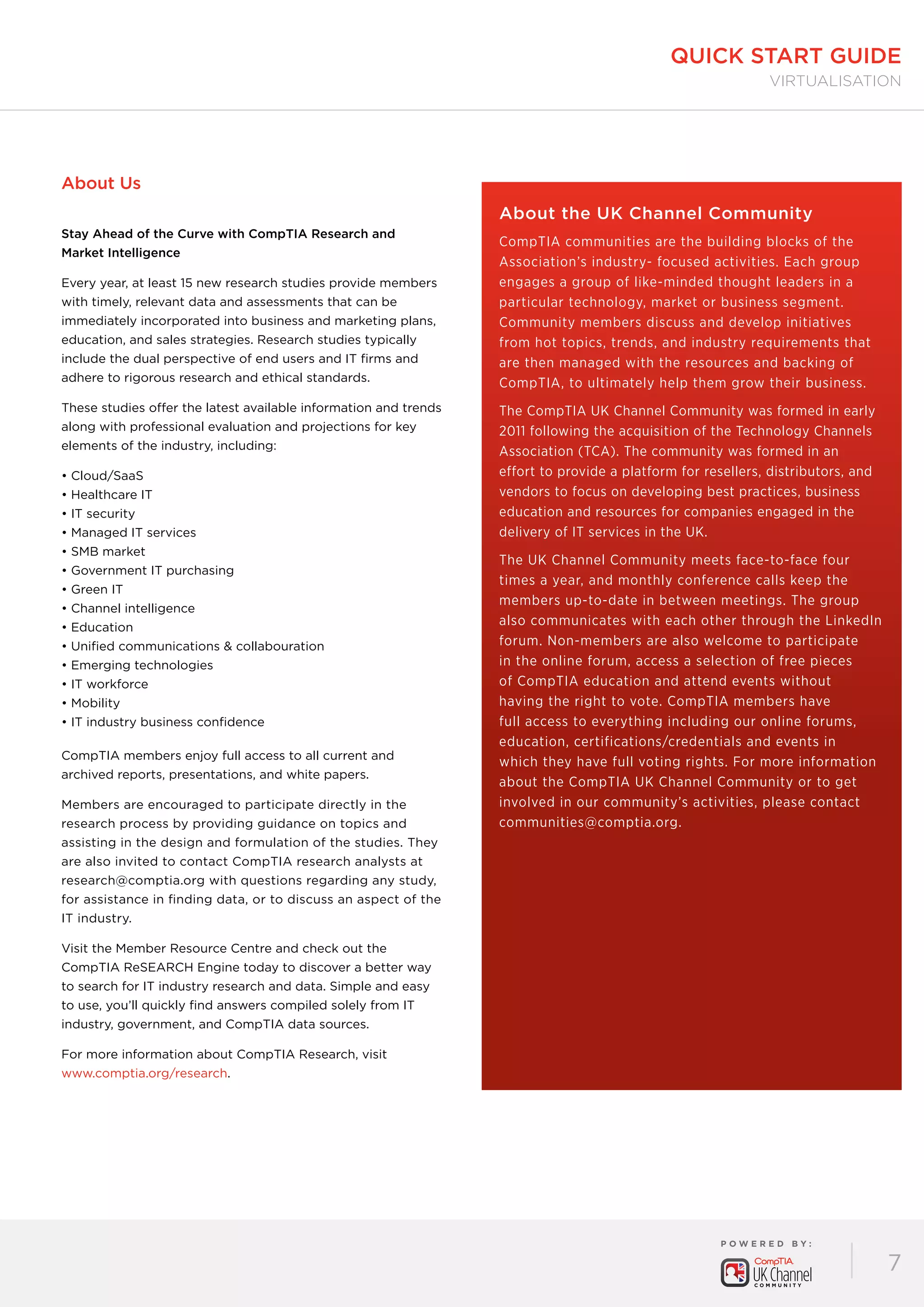 P O W E R E D B Y :
7
quick start guide
virtualisation
About Us
Stay Ahead of the Curve with CompTIA Research and
Market Intelligence
Every year, at least 15 new research studies provide members
with timely, relevant data and assessments that can be
immediately incorporated into business and marketing plans,
education, and sales strategies. Research studies typically
include the dual perspective of end users and IT firms and
adhere to rigorous research and ethical standards.
These studies offer the latest available information and trends
along with professional evaluation and projections for key
elements of the industry, including:
• Cloud/SaaS
• Healthcare IT
• IT security
• Managed IT services
• SMB market
• Government IT purchasing
• Green IT
• Channel intelligence
• Education
• Unified communications  collabouration
• Emerging technologies
• IT workforce
• Mobility
• IT industry business confidence
CompTIA members enjoy full access to all current and
archived reports, presentations, and white papers.
Members are encouraged to participate directly in the
research process by providing guidance on topics and
assisting in the design and formulation of the studies. They
are also invited to contact CompTIA research analysts at
research@comptia.org with questions regarding any study,
for assistance in finding data, or to discuss an aspect of the
IT industry.
Visit the Member Resource Centre and check out the
CompTIA ReSEARCH Engine today to discover a better way
to search for IT industry research and data. Simple and easy
to use, you’ll quickly find answers compiled solely from IT
industry, government, and CompTIA data sources.
For more information about CompTIA Research, visit
www.comptia.org/research.
About the UK Channel Community
CompTIA communities are the building blocks of the
Association’s industry- focused activities. Each group
engages a group of like-minded thought leaders in a
particular technology, market or business segment.
Community members discuss and develop initiatives
from hot topics, trends, and industry requirements that
are then managed with the resources and backing of
CompTIA, to ultimately help them grow their business.
The CompTIA UK Channel Community was formed in early
2011 following the acquisition of the Technology Channels
Association (TCA). The community was formed in an
effort to provide a platform for resellers, distributors, and
vendors to focus on developing best practices, business
education and resources for companies engaged in the
delivery of IT services in the UK.
The UK Channel Community meets face-to-face four
times a year, and monthly conference calls keep the
members up-to-date in between meetings. The group
also communicates with each other through the LinkedIn
forum. Non-members are also welcome to participate
in the online forum, access a selection of free pieces
of CompTIA education and attend events without
having the right to vote. CompTIA members have
full access to everything including our online forums,
education, certifications/credentials and events in
which they have full voting rights. For more information
about the CompTIA UK Channel Community or to get
involved in our community’s activities, please contact
communities@comptia.org.
 