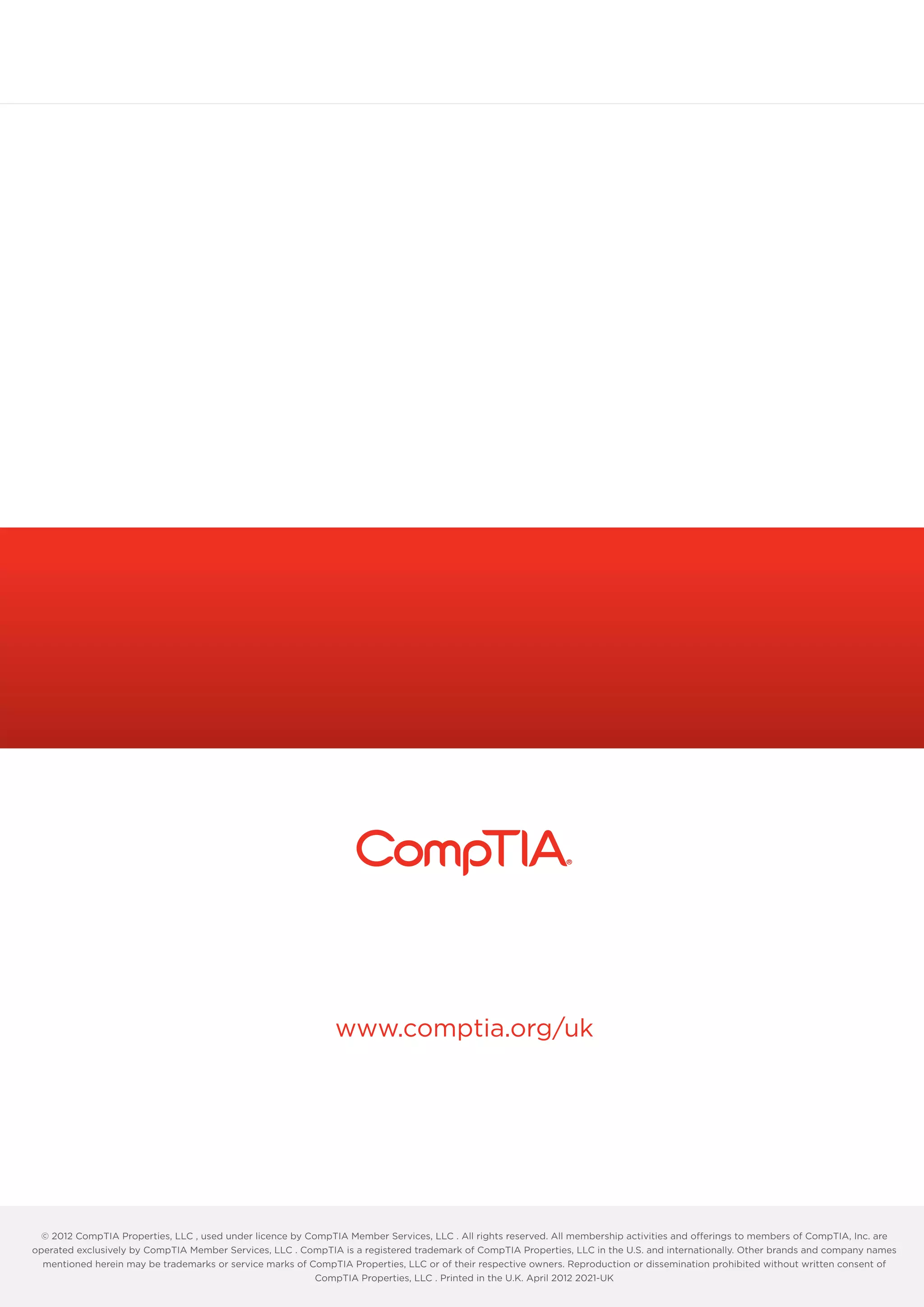 www.comptia.org/uk
© 2012 CompTIA Properties, LLC , used under licence by CompTIA Member Services, LLC . All rights reserved. All membership activities and offerings to members of CompTIA, Inc. are
operated exclusively by CompTIA Member Services, LLC . CompTIA is a registered trademark of CompTIA Properties, LLC in the U.S. and internationally. Other brands and company names
mentioned herein may be trademarks or service marks of CompTIA Properties, LLC or of their respective owners. Reproduction or dissemination prohibited without written consent of
CompTIA Properties, LLC . Printed in the U.K. April 2012 2021-UK
 