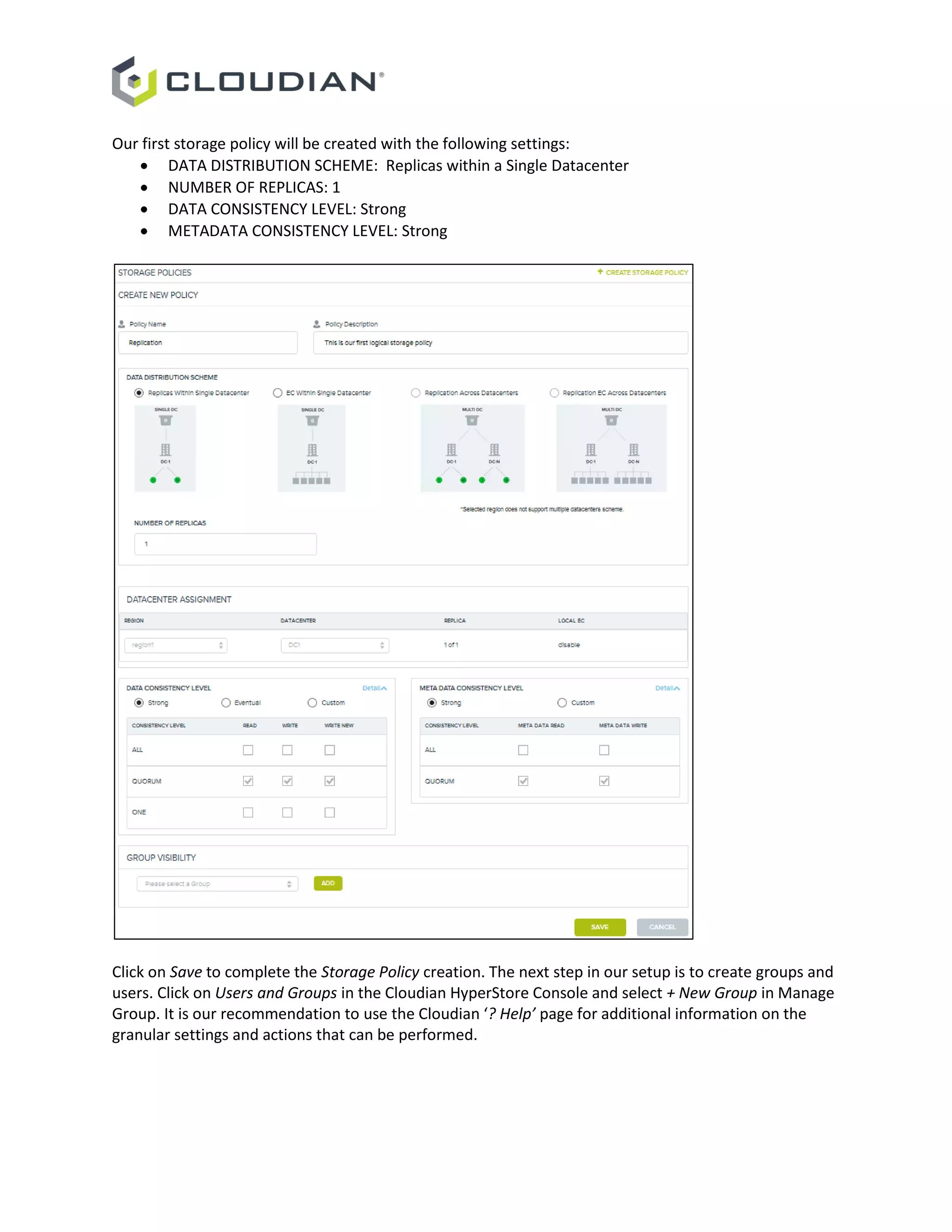 Our first storage policy will be created with the following settings:
 DATA DISTRIBUTION SCHEME: Replicas within a Single Datacenter
 NUMBER OF REPLICAS: 1
 DATA CONSISTENCY LEVEL: Strong
 METADATA CONSISTENCY LEVEL: Strong
Click on Save to complete the Storage Policy creation. The next step in our setup is to create groups and
users. Click on Users and Groups in the Cloudian HyperStore Console and select + New Group in Manage
Group. It is our recommendation to use the Cloudian ‘? Help’ page for additional information on the
granular settings and actions that can be performed.
 