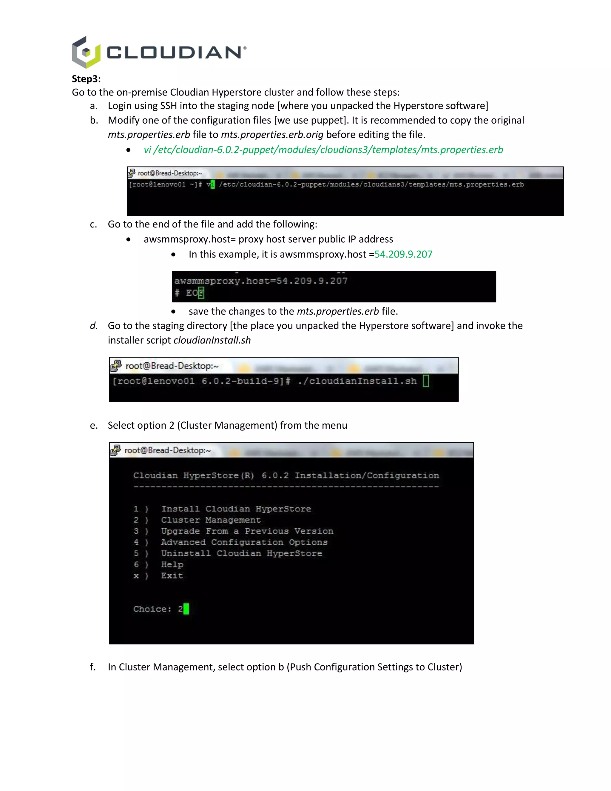 Step3:
Go to the on-premise Cloudian Hyperstore cluster and follow these steps:
a. Login using SSH into the staging node [where you unpacked the Hyperstore software]
b. Modify one of the configuration files [we use puppet]. It is recommended to copy the original
mts.properties.erb file to mts.properties.erb.orig before editing the file.
 vi /etc/cloudian-6.0.2-puppet/modules/cloudians3/templates/mts.properties.erb
c. Go to the end of the file and add the following:
 awsmmsproxy.host= proxy host server public IP address
 In this example, it is awsmmsproxy.host =54.209.9.207
 save the changes to the mts.properties.erb file.
d. Go to the staging directory [the place you unpacked the Hyperstore software] and invoke the
installer script cloudianInstall.sh
e. Select option 2 (Cluster Management) from the menu
f. In Cluster Management, select option b (Push Configuration Settings to Cluster)
 