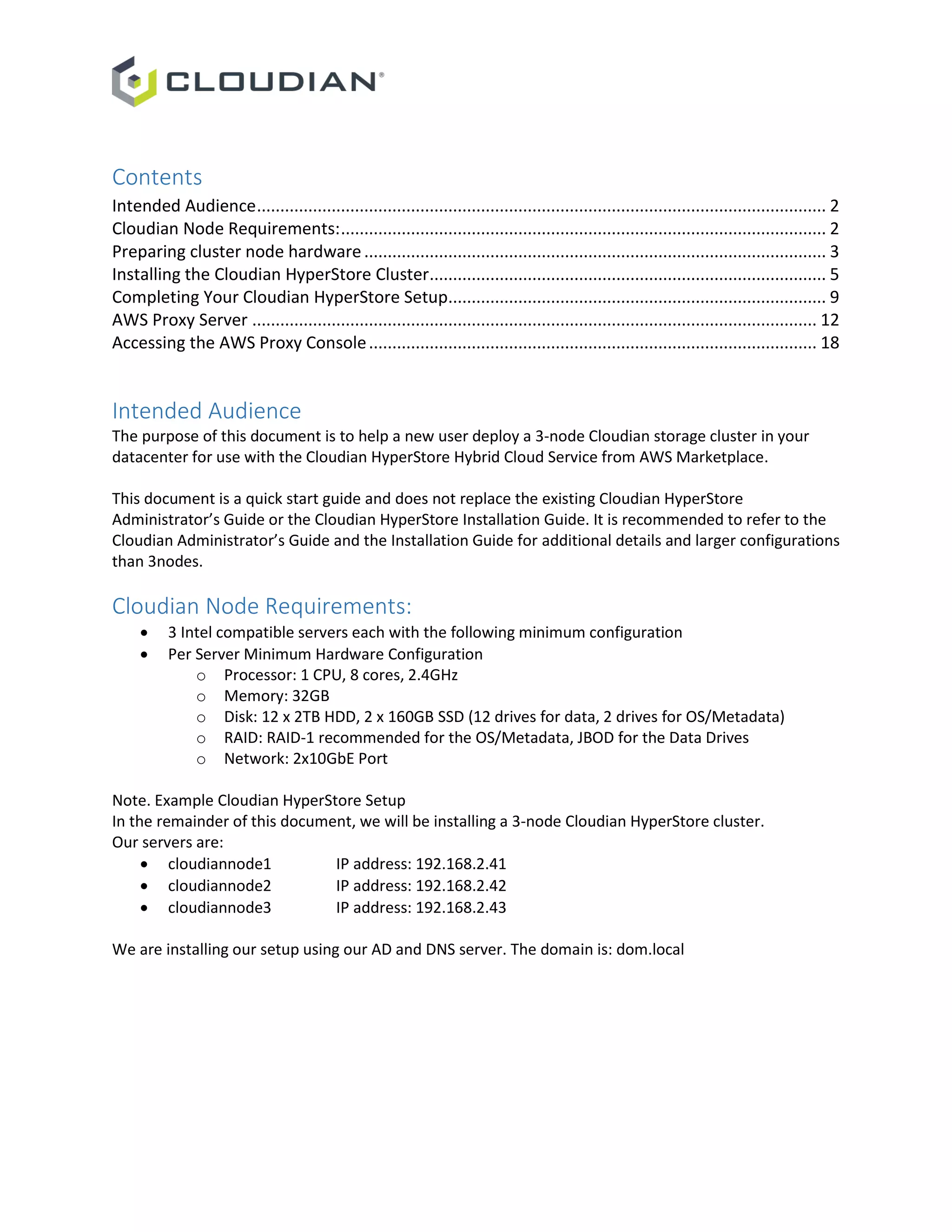 Contents
Intended Audience.......................................................................................................................... 2
Cloudian Node Requirements:........................................................................................................ 2
Preparing cluster node hardware................................................................................................... 3
Installing the Cloudian HyperStore Cluster..................................................................................... 5
Completing Your Cloudian HyperStore Setup................................................................................. 9
AWS Proxy Server ......................................................................................................................... 12
Accessing the AWS Proxy Console................................................................................................ 18
Intended Audience
The purpose of this document is to help a new user deploy a 3-node Cloudian storage cluster in your
datacenter for use with the Cloudian HyperStore Hybrid Cloud Service from AWS Marketplace.
This document is a quick start guide and does not replace the existing Cloudian HyperStore
Administrator’s Guide or the Cloudian HyperStore Installation Guide. It is recommended to refer to the
Cloudian Administrator’s Guide and the Installation Guide for additional details and larger configurations
than 3nodes.
Cloudian Node Requirements:
 3 Intel compatible servers each with the following minimum configuration
 Per Server Minimum Hardware Configuration
o Processor: 1 CPU, 8 cores, 2.4GHz
o Memory: 32GB
o Disk: 12 x 2TB HDD, 2 x 160GB SSD (12 drives for data, 2 drives for OS/Metadata)
o RAID: RAID-1 recommended for the OS/Metadata, JBOD for the Data Drives
o Network: 2x10GbE Port
Note. Example Cloudian HyperStore Setup
In the remainder of this document, we will be installing a 3-node Cloudian HyperStore cluster.
Our servers are:
 cloudiannode1 IP address: 192.168.2.41
 cloudiannode2 IP address: 192.168.2.42
 cloudiannode3 IP address: 192.168.2.43
We are installing our setup using our AD and DNS server. The domain is: dom.local
 