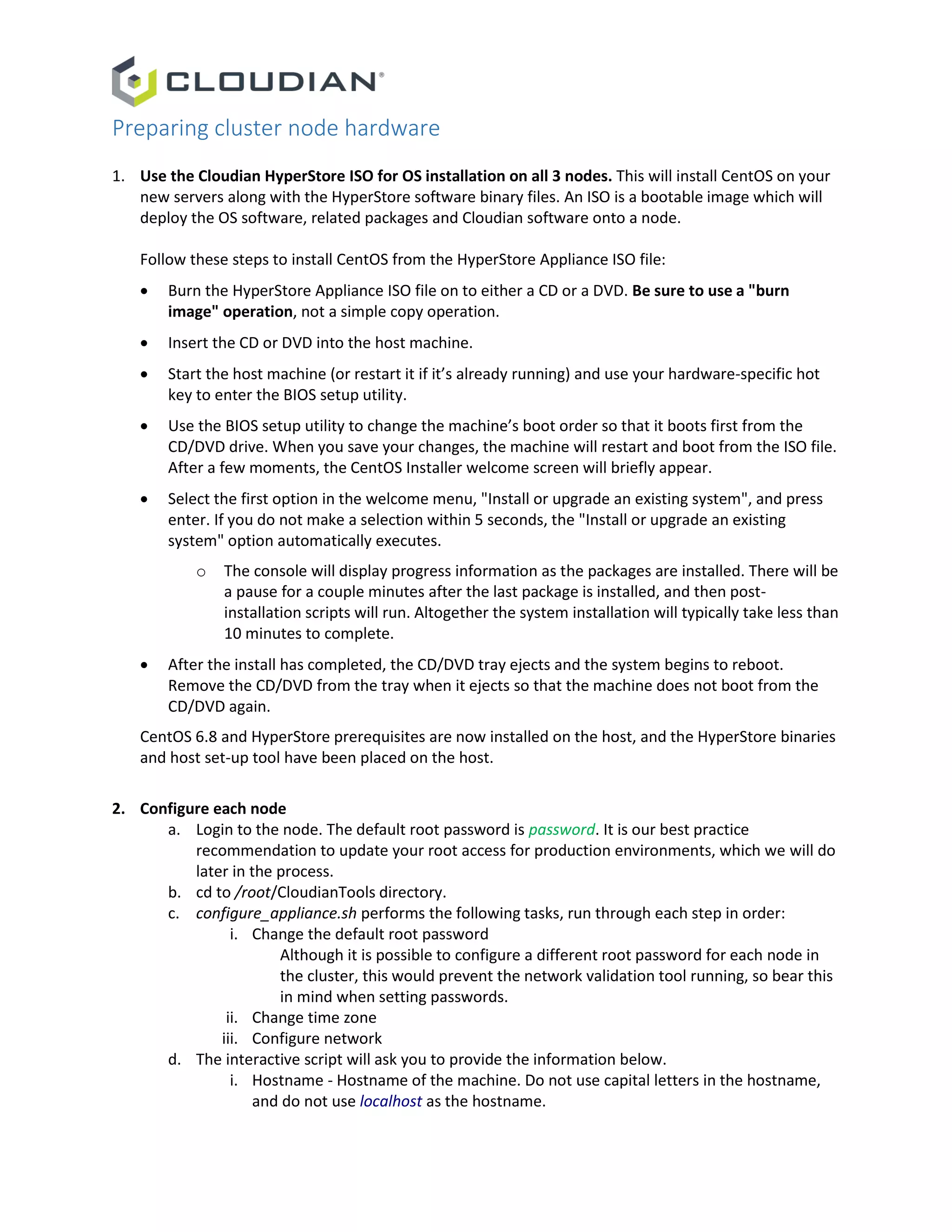 Preparing cluster node hardware
1. Use the Cloudian HyperStore ISO for OS installation on all 3 nodes. This will install CentOS on your
new servers along with the HyperStore software binary files. An ISO is a bootable image which will
deploy the OS software, related packages and Cloudian software onto a node.
Follow these steps to install CentOS from the HyperStore Appliance ISO file:
 Burn the HyperStore Appliance ISO file on to either a CD or a DVD. Be sure to use a "burn
image" operation, not a simple copy operation.
 Insert the CD or DVD into the host machine.
 Start the host machine (or restart it if it’s already running) and use your hardware-specific hot
key to enter the BIOS setup utility.
 Use the BIOS setup utility to change the machine’s boot order so that it boots first from the
CD/DVD drive. When you save your changes, the machine will restart and boot from the ISO file.
After a few moments, the CentOS Installer welcome screen will briefly appear.
 Select the first option in the welcome menu, "Install or upgrade an existing system", and press
enter. If you do not make a selection within 5 seconds, the "Install or upgrade an existing
system" option automatically executes.
o The console will display progress information as the packages are installed. There will be
a pause for a couple minutes after the last package is installed, and then post-
installation scripts will run. Altogether the system installation will typically take less than
10 minutes to complete.
 After the install has completed, the CD/DVD tray ejects and the system begins to reboot.
Remove the CD/DVD from the tray when it ejects so that the machine does not boot from the
CD/DVD again.
CentOS 6.8 and HyperStore prerequisites are now installed on the host, and the HyperStore binaries
and host set-up tool have been placed on the host.
2. Configure each node
a. Login to the node. The default root password is password. It is our best practice
recommendation to update your root access for production environments, which we will do
later in the process.
b. cd to /root/CloudianTools directory.
c. configure_appliance.sh performs the following tasks, run through each step in order:
i. Change the default root password
Although it is possible to configure a different root password for each node in
the cluster, this would prevent the network validation tool running, so bear this
in mind when setting passwords.
ii. Change time zone
iii. Configure network
d. The interactive script will ask you to provide the information below.
i. Hostname - Hostname of the machine. Do not use capital letters in the hostname,
and do not use localhost as the hostname.
 