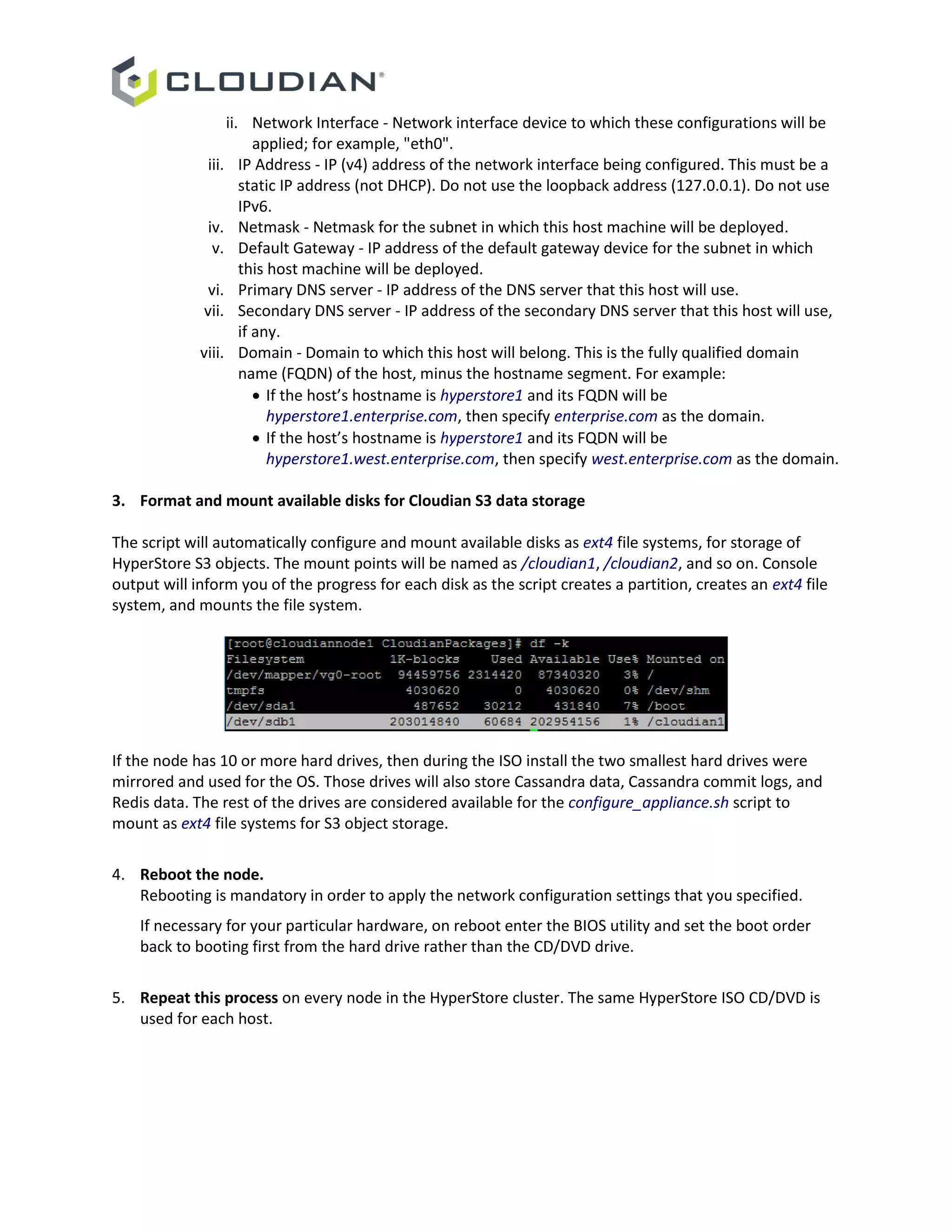 ii. Network Interface - Network interface device to which these configurations will be
applied; for example, "eth0".
iii. IP Address - IP (v4) address of the network interface being configured. This must be a
static IP address (not DHCP). Do not use the loopback address (127.0.0.1). Do not use
IPv6.
iv. Netmask - Netmask for the subnet in which this host machine will be deployed.
v. Default Gateway - IP address of the default gateway device for the subnet in which
this host machine will be deployed.
vi. Primary DNS server - IP address of the DNS server that this host will use.
vii. Secondary DNS server - IP address of the secondary DNS server that this host will use,
if any.
viii. Domain - Domain to which this host will belong. This is the fully qualified domain
name (FQDN) of the host, minus the hostname segment. For example:
 If the host’s hostname is hyperstore1 and its FQDN will be
hyperstore1.enterprise.com, then specify enterprise.com as the domain.
 If the host’s hostname is hyperstore1 and its FQDN will be
hyperstore1.west.enterprise.com, then specify west.enterprise.com as the domain.
3. Format and mount available disks for Cloudian S3 data storage
The script will automatically configure and mount available disks as ext4 file systems, for storage of
HyperStore S3 objects. The mount points will be named as /cloudian1, /cloudian2, and so on. Console
output will inform you of the progress for each disk as the script creates a partition, creates an ext4 file
system, and mounts the file system.
If the node has 10 or more hard drives, then during the ISO install the two smallest hard drives were
mirrored and used for the OS. Those drives will also store Cassandra data, Cassandra commit logs, and
Redis data. The rest of the drives are considered available for the configure_appliance.sh script to
mount as ext4 file systems for S3 object storage.
4. Reboot the node.
Rebooting is mandatory in order to apply the network configuration settings that you specified.
If necessary for your particular hardware, on reboot enter the BIOS utility and set the boot order
back to booting first from the hard drive rather than the CD/DVD drive.
5. Repeat this process on every node in the HyperStore cluster. The same HyperStore ISO CD/DVD is
used for each host.
 