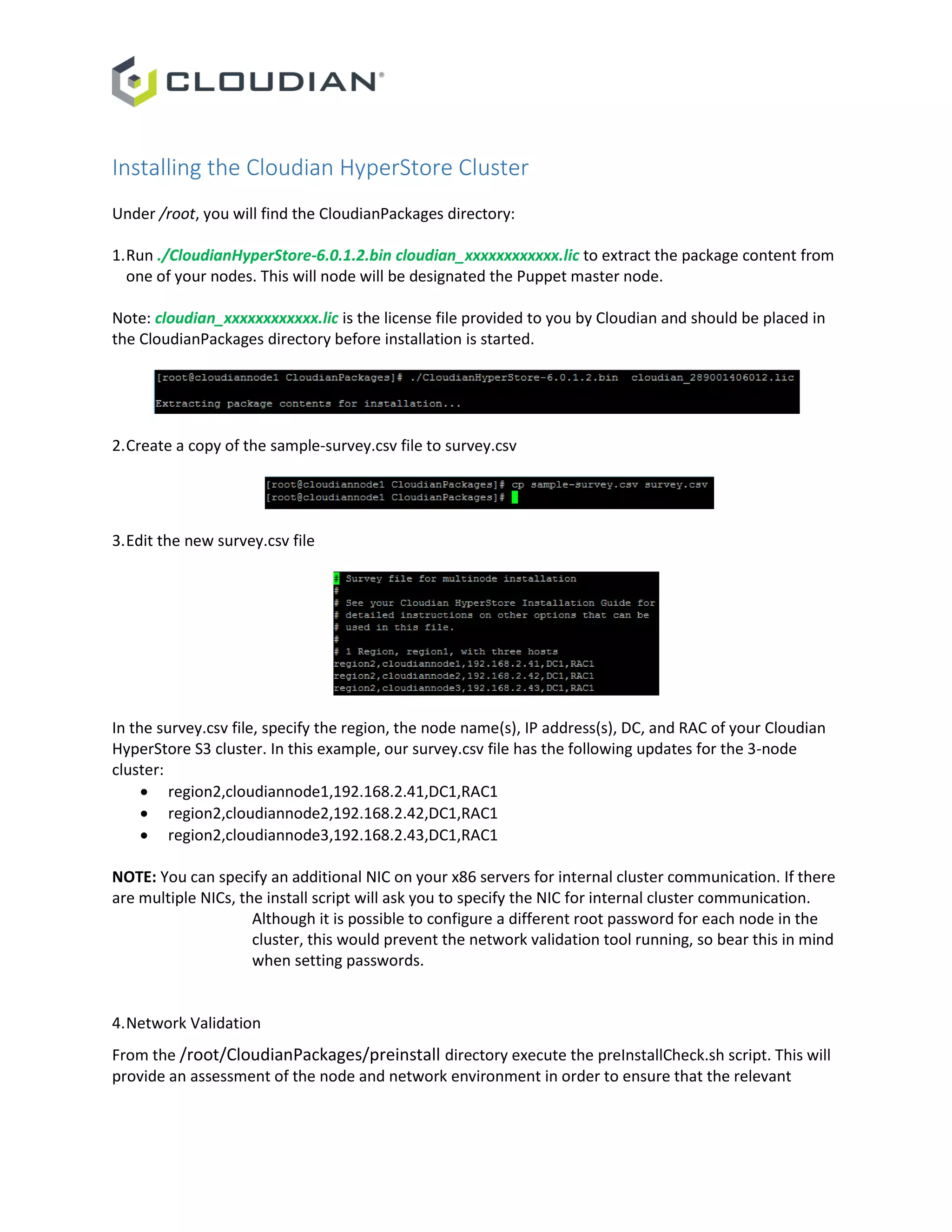 Installing the Cloudian HyperStore Cluster
Under /root, you will find the CloudianPackages directory:
1.Run ./CloudianHyperStore-6.0.1.2.bin cloudian_xxxxxxxxxxxx.lic to extract the package content from
one of your nodes. This will node will be designated the Puppet master node.
Note: cloudian_xxxxxxxxxxxx.lic is the license file provided to you by Cloudian and should be placed in
the CloudianPackages directory before installation is started.
2.Create a copy of the sample-survey.csv file to survey.csv
3.Edit the new survey.csv file
In the survey.csv file, specify the region, the node name(s), IP address(s), DC, and RAC of your Cloudian
HyperStore S3 cluster. In this example, our survey.csv file has the following updates for the 3-node
cluster:
 region2,cloudiannode1,192.168.2.41,DC1,RAC1
 region2,cloudiannode2,192.168.2.42,DC1,RAC1
 region2,cloudiannode3,192.168.2.43,DC1,RAC1
NOTE: You can specify an additional NIC on your x86 servers for internal cluster communication. If there
are multiple NICs, the install script will ask you to specify the NIC for internal cluster communication.
Although it is possible to configure a different root password for each node in the
cluster, this would prevent the network validation tool running, so bear this in mind
when setting passwords.
4.Network Validation
From the /root/CloudianPackages/preinstall directory execute the preInstallCheck.sh script. This will
provide an assessment of the node and network environment in order to ensure that the relevant
 