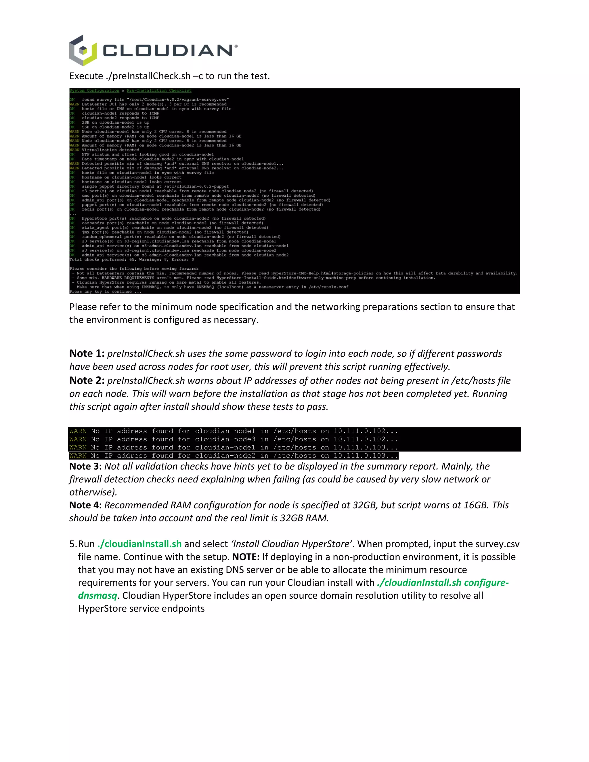 Execute ./preInstallCheck.sh –c to run the test.
Please refer to the minimum node specification and the networking preparations section to ensure that
the environment is configured as necessary.
Note 1: preInstallCheck.sh uses the same password to login into each node, so if different passwords
have been used across nodes for root user, this will prevent this script running effectively.
Note 2: preInstallCheck.sh warns about IP addresses of other nodes not being present in /etc/hosts file
on each node. This will warn before the installation as that stage has not been completed yet. Running
this script again after install should show these tests to pass.
WARN No IP address found for cloudian-node1 in /etc/hosts on 10.111.0.102...
WARN No IP address found for cloudian-node3 in /etc/hosts on 10.111.0.102...
WARN No IP address found for cloudian-node1 in /etc/hosts on 10.111.0.103...
WARN No IP address found for cloudian-node2 in /etc/hosts on 10.111.0.103...
Note 3: Not all validation checks have hints yet to be displayed in the summary report. Mainly, the
firewall detection checks need explaining when failing (as could be caused by very slow network or
otherwise).
Note 4: Recommended RAM configuration for node is specified at 32GB, but script warns at 16GB. This
should be taken into account and the real limit is 32GB RAM.
5.Run ./cloudianInstall.sh and select ‘Install Cloudian HyperStore’. When prompted, input the survey.csv
file name. Continue with the setup. NOTE: If deploying in a non-production environment, it is possible
that you may not have an existing DNS server or be able to allocate the minimum resource
requirements for your servers. You can run your Cloudian install with ./cloudianInstall.sh configure-
dnsmasq. Cloudian HyperStore includes an open source domain resolution utility to resolve all
HyperStore service endpoints
 