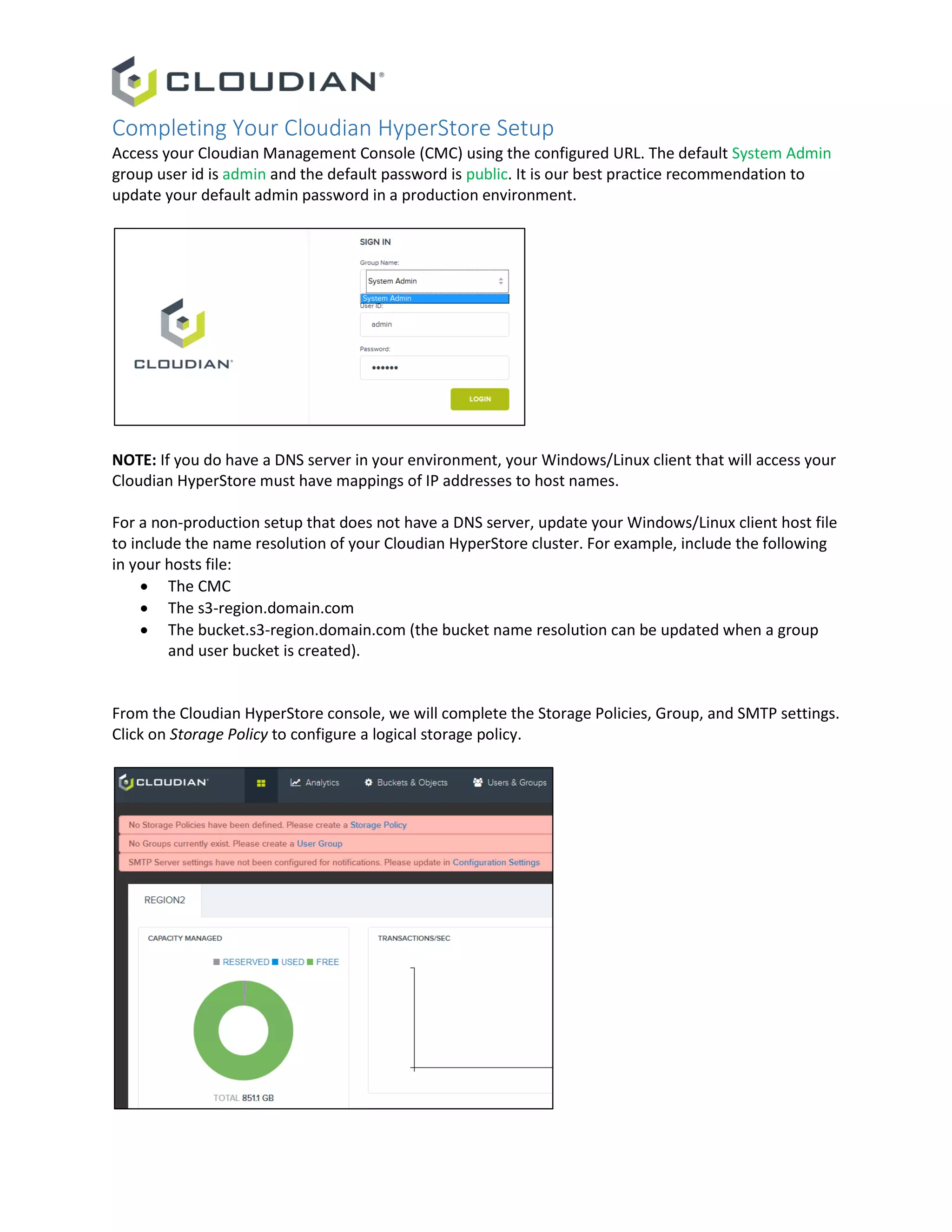 Completing Your Cloudian HyperStore Setup
Access your Cloudian Management Console (CMC) using the configured URL. The default System Admin
group user id is admin and the default password is public. It is our best practice recommendation to
update your default admin password in a production environment.
NOTE: If you do have a DNS server in your environment, your Windows/Linux client that will access your
Cloudian HyperStore must have mappings of IP addresses to host names.
For a non-production setup that does not have a DNS server, update your Windows/Linux client host file
to include the name resolution of your Cloudian HyperStore cluster. For example, include the following
in your hosts file:
 The CMC
 The s3-region.domain.com
 The bucket.s3-region.domain.com (the bucket name resolution can be updated when a group
and user bucket is created).
From the Cloudian HyperStore console, we will complete the Storage Policies, Group, and SMTP settings.
Click on Storage Policy to configure a logical storage policy.
 