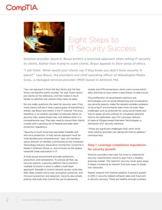 Eight Steps to 
IT Security Success 
Solution provider Jacob K. Braun prefers a reasoned approach when selling IT security 
to clients. Rather than trying to scare clients, Braun appeals to their sense of ethics. 
“I ask them: ‘What would your clients say if they knew you didn’t have security in 
place?’” says Braun, the president and chief operating officer of WakaDigital Media 
Corp., a managed services provider (MSP) based in Amherst, MA. 
“You can approach it from the fear factor, but the fear 
factor can backfire pretty quickly,” he says. Scare tactics 
put clients on the defensive, and that makes it much 
harder to sell them the solution they need, he adds. 
No one really questions the need for security, even if too 
many clients still don’t have a good grasp of everything it 
entails, say Braun and others in the IT channel. The onus, 
therefore, is on solution providers to educate clients on 
security risks, assess those risks, and address them in a 
comprehensive way. They also need to ensure their clients 
comply with a growing set of federal and state data-protection 
regulations. 
“Security is much more than perimeter firewalls and 
anti-virus protection. A truly secure approach must be 
multi-faceted and comprehensive,” says Jim Hamilton, 
senior director of member communities at the Computer 
Technology Industry Association (CompTIA). CompTIA is 
based in Downers Grove, IL, and is known as the largest 
nonprofit trade association in IT. 
A truly secure environment provides protection, 
prevention, and remediation. To achieve all that, say 
security experts, a security platform has to perform 
multiple functions in what is called a multi-layer 
approach: firewalls to control network access, tools that 
filter Web content and e-mail, encryption protocols, and 
intrusion prevention and detection. Security also entails 
policies and tools that control the use of passwords, 
www.comptia.org/communities 
2 www.comptia.comptioar.go/crogm/mcounmitiems unities 
mobile and VPN connections, which users access which 
data, and how to react when a data breach or leak occurs. 
The proliferation of cloud-based solutions and 
technologies such as social networking and virtualization, 
say security experts, make the already-complex endeavor 
of securing IT environments even more intricate. New 
challenges such as protocols for using social media and 
how to apply security policies to virtualized networks 
have to be addressed, says Tim Larocque, director 
of sales at Ottawa-based Interwork Technologies, a 
distributor of IT security solutions. 
“Those are significant challenges that I don’t think 
most solution providers are taking the time to address,” 
Larocque says. 
Step 1: Leverage compliance regulations 
for security growth 
Solution providers that take the time to understand 
security requirements stand to gain from a healthy, 
growing market. The need for security never goes away. 
It keeps increasing as hackers find new ways to break 
into networks. 
Market research firm Gartner predicts 4 percent growth 
in 2010 in security-related software sales and 3 percent 
in security services. Those are healthy enough numbers, 
 