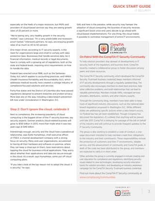quick start guide 
P OW E R E D B Y : 
IT Security 
3 
especially on the heels of a major recession, but MSPs and 
providers of cloud-based services say they are seeing growth 
rates of 25 percent or more. 
“We’re seeing very, very healthy growth in the security 
market,” says Larocque. “It’s a very predictable and recession-proof 
market.” Interwork partners, he says, are enjoying growth 
rates of as much as 40 to 50 percent. 
One major driver, according to IT security experts, is the 
need for organizations large and small to comply with data 
protection laws. Businesses that handle sensitive data, be it 
financial information, medical records or legal documents, 
have to comply with a growing set of regulations, both at the 
state and federal levels, imposing strict requirements on how 
to handle the data. 
Federal laws enacted since 1996, such as the Sarbanes- 
Oxley Act, which applies to accounting practices, and HIPAA 
(Health Insurance Portability and Accountability Act), which 
addresses medical records, have created a cottage industry of 
compliance-focused solutions and services. 
Forty-five states and the District of Columbia also have passed 
regulations designed to prevent breaches and protect privacy. 
More laws are on the way, including a data breach-prevention 
bill now under consideration in Washington, D.C. 
Step 2: Don’t ignore the cloud, celebrate it 
Next to compliance, the increasing popularity of cloud 
computing is the biggest driver of the IT security business, say 
security experts. Gartner predicts cloud-related business will 
grow to $150 billion in 2013, more than triple what it was two 
years ago at $46 billion. 
Interestingly enough, security and the cloud have a paradoxical 
relationship, says Earle Humphreys, chief executive officer 
of ITEEX, a channel development company with a strong 
focus on security. Many end-user organizations, accustomed 
to having all their hardware and software on premise, where 
they can keep a close eye on them, have reservations about 
tapping the cloud for business-critical applications. They worry 
about whether their applications and data are secure enough 
in the cloud. As a result, says Humphreys, some put off cloud 
computing plans. 
“If you take a look at the top reason not to adopt the cloud, it 
is security,” he says. 
Still, and here is the paradox, while security may hamper the 
adoption of cloud computing, the business of security receives 
a significant boost once end users decide to go ahead with 
cloud-based implementations. For one thing, the cloud makes 
it possible to centralize management of entire IT environments. 
On Patrol With the CompTIA IT Security Community 
To help solution providers stay abreast of developments in IT 
security, both at the regulatory and business level, CompTIA 
recently created a collaborative group to foster discussion among 
peers and share resources. 
The CompTIA IT Security community, which developed the CompTIA 
Security Trustmark business credential, keeps members informed 
of IT security developments through a regularly updated blog. The 
community also encourages members to share best practices, help 
solve collective problems, and build relationships that can lead to 
valuable partnerships. Members include VARs, managed services 
providers, distributors, vendors, and other industry experts. 
Through the community blog, members have been able to keep 
track of significant industry discussions, such as the national data-breach 
legislation proposed in Washington D.C. While different 
states are addressing specific actions when a data breach occurs, 
no Federal law has yet been established. Though Congress has 
discussed the legislation, it’s unlikely that anything will be passed 
until late 2011. CompTIA is lobbying for passage of the bill on behalf 
of the industry and will continue to provide frequent updates to the 
IT Security Community. 
The group is also working to establish a code of conduct, a one-page 
document intended to help members meet their obligations 
to the industry and their constituents. These responsibilities include 
the protection of customers and their IT environments, reliable 
service, and the advancement of community and CompTIA goals. A 
draft of the code has been distributed to the group, and members 
are expected to ratify it in short order. 
Other activities the group is currently engaged in include creating end 
user education for compliance and regulations, identifying security 
issues related to new technologies, developing security education 
tracks for solution providers, and developing an industry awareness 
campaign for the CompTIA Security Trustmark business credential. 
Find out more about the CompTIA IT Security community at 
www.comptia.org/communities 
 