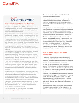 www.comptia.org/communities 
4 www.comptia.comptioar.go/crogm/mcounmitiems unities 
As a result, security is at least as good or better than in 
strictly on-premise environments. 
In addition, the cloud eliminates most upfront on-premise 
software and hardware investments, which makes it 
irresistible to organizations under constant pressure to 
maximize their IT dollars without adding staff or expensive 
equipment. 
Making the cloud even more attractive from an economic 
standpoint is that as cloud-based solutions proliferate, the 
cost of the solutions decreases, says Scott Barlow, vice 
president of sales and marketing at Reflexion Networks, a 
vendor of hosted e-mail services based in Woburn, MA. 
The cloud is changing the security business, and 
solution providers are cashing in. The technology itself, 
be it e-mail filtering, intrusion detection, or anti-virus, 
often is sold at cost or even at a loss, says Interwork’s 
Larocque. Providers make up for the upfront loss 
by packaging the technology with monitoring and 
management services that they perform remotely and 
charge users for on a subscription basis. 
Step 3: Weave security into every 
opportunity 
For solution providers, security is both a requirement 
and an opportunity. It’s a requirement because of clients’ 
regulation compliance needs and an opportunity because 
of those needs and the expansion of the cloud. 
So while security traditionally has been considered a 
specialty in the IT channel, the market dynamics now require 
at least a basic level of security competency. “Security must 
be an element of every solution implemented and managed 
by solution providers,” says Hamilton. 
Especially if you’re delivering managed services or hosted 
solutions, there is simply no way of skirting client security 
needs. “Security should be sold as part of every MSP 
sale because security touches everything in a customer’s 
enterprise,” says Todd Jones, general manager of 
Watchman Computer Services, a security-focused MSP in 
Denver, CO. 
When taking over part or all of a client’s IT environment 
remotely through a managed services arrangement or 
delivering applications over the cloud, solution providers 
Master the CompTIA Security Trustmark 
Since its launch in 2008, the CompTIA Security Trustmark business 
credential has become the industry standard for solution providers 
wanting to assure customers they have the experience and know-how 
to secure their IT environments. 
The vendor-neutral, business-level credential identifies solution 
providers that follow best practices, established protocols, and 
documentation methods in delivering security solutions to clients. 
For solution providers, there is no better way to stand out from the 
crowd when delivering security services and technology to clients, 
says Todd Jones, general manager at Watchman Computer Services, 
a Denver-based managed services provider. 
“Security touches just about everything,” he says. “It’s really 
important in the marketplace to have a standard of security best 
practices.” 
Earle Humphreys, chief executive officer of Information Technology 
Executive Exchange (ITEEX), a security-focused channel 
development organization, says the Security Trustmark program 
solved a problem in the IT channel. End users often were reluctant 
to engage solution providers because they had doubts about the 
providers’ level of expertise in security. 
“There was a credibility issue that was hurting vendor sales,” says 
Humphreys, who worked on contract with CompTIA to help develop 
the Security Trustmark credential. Now, he says, end-user clients 
have a reliable way to vet IT security services providers, while the 
providers stand to get more businesses by achieving a business 
credential. 
To earn the Security Trustmark credential, solution providers have 
to complete a comprehensive review process that includes an online 
assessment and the submission of various documents detailing 
company processes and practices. Security Trustmark applicants 
also are subject to unannounced audits, and once they receive the 
credential, they have to undergo an annual review process. 
The Security Trustmark business credential differs from the various 
CompTIA certifications, such as CompTIA A+, CompTIA Network+ 
and CompTIA Security+, in that it covers an entire organization, 
versus validating individual competency. 
Find out more about the CompTIA Security Trustmark at 
www.comptia.org/securitytrustmark 
 