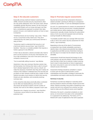 Step 5: Re-educate customers 
Especially among small and medium-sized business 
(SMB), network and data security requirements often 
are only partly addressed, and in the worst cases, almost 
completely ignored. Business owners, for the most part, 
understand threats such as viruses and spam, but they 
lack a comprehensive approach to protect their data, 
prevent intrusion, and implement policies on how to react 
to breaches. 
“Small businesses are too trusting,” says Jones. “They’re 
not as a concerned as they need to be. They don’t 
understand the risk unless you continuously hammer it 
away at them.” 
“Customers need to understand that security is not 
a technical solution you purchase,” says CompTIA’s 
Hamilton. “Security is a complex problem that requires a 
holistic approach to be effective.” 
In their role as educators, solution providers also need to 
point out the economics of security—that breaches can 
incur high remediation costs and in the worst cases put a 
company’s future at risk. 
“You’re essentially selling insurance,” says Barlow. 
Awareness is key, says Larocque. Business owners may 
lull themselves into thinking their data is safe if a breach 
hasn’t already happened to them, and as a result, not 
make the necessary investment. But they don’t realize, for 
instance, that malware is released every five seconds and 
an attack on their network could be only a matter of time. 
Solution providers must impress on clients that security 
threats are real, relentless, and constantly evolving, 
Larocque says. 
In fact, breaches take place practically daily, as attested 
by the Web site DatalossDB.org, which lists and 
documents all reported incidents and the number of 
records, from zero to the millions, exposed in each case. 
“Breaches are a regular occurrence,” says Hamilton. 
“Customers cannot afford to be blasé about the 
potential risks.” 
www.comptia.org/communities 
6 www.comptia.comptioar.go/crogm/mcounmitiems unities 
Step 6: Promote regular assessments 
Security has to be part of the conversation whenever a 
solution provider is pitching its offerings to a prospective 
customer, says Hamilton. “It can’t be sidestepped anymore.” 
As such, it’s a good practice to conduct an assessment of 
the customer’s security environment, including desktops 
and mobile devices, before deploying any technology. 
Assessments typically include checking the subscription 
status of anti-virus and anti-spyware tools and testing 
existing firewalls for effectiveness. 
“It probably wouldn’t take your average VAR more than 
a day or two to do a basic security assessment for their 
clients,” says Humphreys. 
Depending on the size of the client’s IT environment, 
an assessment may include vulnerability scanning to 
identify holes in the network and potential risks related 
to applications and Web services. Penetration testing to 
see how easy it is to break into the network may also be 
advisable. 
Assessments should look beyond technology to also 
cover policies, say security experts. Solution providers 
may find that a client has no policies in place covering 
how to react to data breaches or that an organization 
has never instructed its users not to share their individual 
network-access information. 
Assessment findings should be compiled in a report 
to share with the client to demonstrate current 
vulnerabilities and formulate a strategy to eliminate the 
vulnerabilities and build a solid security environment. 
Harmony in security 
Humphreys counsels due diligence in deciding which 
security products solution providers should use for their 
clients. Solution providers may prefer a firewall from one 
vendor and anti-virus software from another, but they 
need to make sure the different pieces work together. 
Otherwise, the result is unwanted complexity or, even 
worse, an environment that adds to the vulnerabilities 
it is supposed to be addressing. The history of IT is 
littered with cases of applications that were supposed 
 