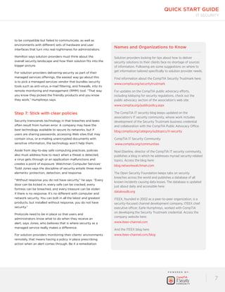 quick start guide 
P OW E R E D B Y : 
IT Security 
7 
to be compatible but failed to communicate, as well as 
environments with different sets of hardware and user 
interfaces that turn into real nightmares for administrators. 
Hamilton says solution providers must think about the 
overall security landscape and how their solution fits into the 
bigger picture. 
For solution providers delivering security as part of their 
managed services offerings, the easiest way go about this 
is to pick a managed services vendor that bundles security 
tools such as anti-virus, e-mail filtering, and firewalls, into its 
remote monitoring and management (RMM) tool. “That way 
you know they picked the friendly products and you know 
they work,” Humphreys says. 
Step 7: Stick with clear policies 
Security transcends technology in that breaches and leaks 
often result from human error. A company may have the 
best technology available to secure its networks, but if 
users are sharing passwords, accessing Web sites that may 
contain virus, or e-mailing unencrypted documents with 
sensitive information, the technology won’t help them. 
Aside from day-to-day safe computing practices, policies 
also must address how to react when a threat is detected, 
a virus gets through or an application malfunctions and 
creates a point of exposure. Watchman Computer Services’ 
Todd Jones says the discipline of security entails three main 
elements: protection, detection, and response. 
“Without response you do not have security,” he says. “Every 
door can be kicked in, every safe can be cracked, every 
fortress can be breached, and every treasure can be stolen 
if there is no response. It’s no different with computer and 
network security. You can bolt in all the latest and greatest 
products, but installed without response, you do not have 
security.” 
Protocols need to be in place so that users and 
administrators know what to do when they receive an 
alert, says Jones, who believes that is where security as a 
managed service really makes a difference. 
For solution providers monitoring their clients’ environments 
remotely, that means having a policy in place prescribing 
action when an alert comes through. Be it a remediation 
Names and Organizations to Know 
Solution providers looking for tips about how to deliver 
security solutions to their clients face no shortage of sources 
of information. Following are some suggestions on where to 
get information tailored specifically to solution provider needs. 
Find information about the CompTIA Security Trustmark here: 
www.comptia.org/securitytrustmark 
For updates on the CompTIA public advocacy efforts, 
including lobbying for security regulations, check out the 
public advocacy section of the association’s web site: 
www.comptia.org/publicpolicy.aspx 
The CompTIA IT security blog keeps updated on the 
association’s IT security community, whose work includes 
development of the Security Trustmark business credential 
and collaboration with the CompTIA Public Advocacy Office: 
blog.comptia.org/category/subtopics/it-security 
CompTIA IT Security Community 
www.comptia.org/communities 
Noel Eberline, director of the CompTIA IT security community, 
publishes a blog in which he addresses myriad security-related 
topics. Access the blog here: 
blog.networkwatchman.com 
The Open Security Foundation keeps tabs on security 
breaches across the world and publishes a database of all 
known incidents causing data losses. The database is updated 
just about daily and accessible here: 
datalossdb.org 
ITEEX, founded in 2002 as a peer-to-peer organization, is a 
security-focused channel development company. ITEEX chief 
executive officer, Earle Humphreys, worked with CompTIA 
on developing the Security Trustmark credential. Access the 
company website here: 
www.iteex-channel.com 
And the ITEEX blog here: 
www.iteex-channel.com/blog 
 