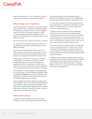 cleanup, file quarantine, or a patch application, specific 
rules should be in place for response and escalation. 
Step 8: Study up on regulations 
Knowing the regulations that affect IT security business is 
easier said than done, considering that federal standards 
are still evolving and there isn’t yet a national regulation 
that covers breach notifications. However, a number 
of states have enacted regulations addressing data 
breaches, with Massachusetts boasting the most stringent 
laws on the books. 
But, as the saying goes, ignorance of the law is no excuse. 
“It’s important for the solution provider to know what 
the regulations are all about, what they apply to,” says 
Reflexion’s Barlow. 
Even though solution providers need to become de 
facto experts on the law, achieving that status isn’t easy. 
Solution providers operating in multiple states have to 
contend with regulations that differ from state to state. 
Massachusetts mandates that organizations handling 
sensitive data, such as finance and medical records, 
implement data leak prevention. New Jersey has a 
regulation that many in the industry consider bizarre: 
When a leak occurs, the affected company is required to 
notify the state police before even its clients or partners. 
What’s needed is a national standard covering data leaks, 
say security experts. CompTIA has been lobbying congress 
to pass data-leak legislation now under consideration, and 
while there is a chance a bill could be approved this year, 
most likely passage will occur next year. 
Barlow suggests that solution providers uncertain about 
which regulations affect their clients should leverage their 
vendor partners. Security vendors have people in their 
staffs (with knowledge about regulations and compliance 
requirements) who can help solution providers make the 
right decisions for their clients, he says. 
Partner for expertise 
In delivering security solutions and services, solution 
providers in some cases should seek partners that have 
www.comptia.org/communities 
8 www.comptia.comptioar.go/crogm/mcounmitiems unities 
the expertise they lack, says WakaDigital’s Braun. A 
partner that specializes in security, such as WakaDigital, 
can train, assess, and set policies for the client, he says. 
In cases where it makes sense, the security partner can 
stay in the picture in a consultative role, either as a silent 
partner in the background or in a more visible way in 
front of the partner, Braun says. 
Humphreys believes there are several advantages 
to working with a partner. Those include avoiding 
infrastructure costs and making up for lack of expertise 
in building solutions. A security partner bringing in a 
solution already has tested the technology so you don’t 
have to and already has experience with issues that you 
may never have encountered, Humphreys says. 
Of course partnering carries some risks, so it’s important 
to ensure a prospective partner “doesn’t have a history 
of working to come between you and your clients,” he 
says. Humphreys recommends doing your homework by 
checking with other companies that have worked with the 
prospective partner. 
In addition, says Humphreys, though a solution provider 
would partner with another to add expertise, the provider 
still needs to know enough about the technology. You 
want to make sure the solution the partner is bringing 
works, or that it isn’t a new, unproven release with bugs 
that haven’t been worked out. 
 
