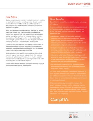 quick start guide 
P OW E R E D B Y : 
IT Security 
9 
Keep Talking 
Barlow advises solution providers meet with customers monthly 
or quarterly to review the work the provider does to protect 
clients’ IT environment. Especially for solution providers 
delivering security as a managed or hosted service, periodic 
meetings can be key. 
MSPs say clients tend to forget the work that goes on behind 
the scenes to keep their IT environments in shape and, at 
invoice time, question what they are getting for what they are 
paying. During the meetings, for instance, solution providers 
should go over how they prevented a network attack by 
responding to system alerts or how they stopped unsafe Web 
surfing by detecting it and alerting the client about it. 
Communication with the client should keep business value at 
the forefront. Barlow suggests using security arguments to 
implement business process improvements, such as replacing 
tax and financial forms with electronic files. 
Braun agrees with the need for communication. Remind the 
client, he says, of how security helps protects their business 
investments by talking to them about how much it costs to 
remediate breaches that could have been prevented with right 
technology and security policies in place. 
“At the end of the day,” he says, “you’re not providing IT, you’re 
providing business-process management.” 
About CompTIA 
CompTIA is the voice of the world’s information technology 
(IT) industry. 
As a non-profit trade association advancing the global interests 
of IT professionals and companies, we focus our programs 
on four main areas: education, certification, advocacy and 
philanthropy. We: 
• Educate the IT channel: Our educational resources, 
comprising instructor-led courses, online guides, webinars, 
market research, business mentoring, open forums and 
networking events, help our members advance their level of 
professionalism and grow their businesses. 
• Certify the IT workforce: We are the leading provider of 
technology-neutral and vendor-neutral IT certifications, with 
more than 1.4 million certification holders worldwide. 
• Advocate on behalf of the IT industry: In Washington, D.C., 
we bring the power of small- and medium-sized IT businesses 
to bear as a united voice and help our members navigate 
regulations that may affect their businesses. 
• Give back through philanthropy: Our foundation enables 
disadvantaged populations to gain the skills they need for 
employment in the IT industry. 
Our vision of the IT landscape is informed by more than 25 
years of global perspective and more than 2,800 members 
and 1,000 business partners that span the entire IT channel. 
We are driven by our members and led by an elected board 
of industry professionals. 
All proceeds are directly reinvested in programs that 
benefit our valued members and the industry as a whole. 
Headquartered outside of Chicago, we have offices across 
the United States and in Australia, Canada, China, Germany, 
India, Japan, South Africa and the United Kingdom. For more 
information, visit comptia.org. 
 