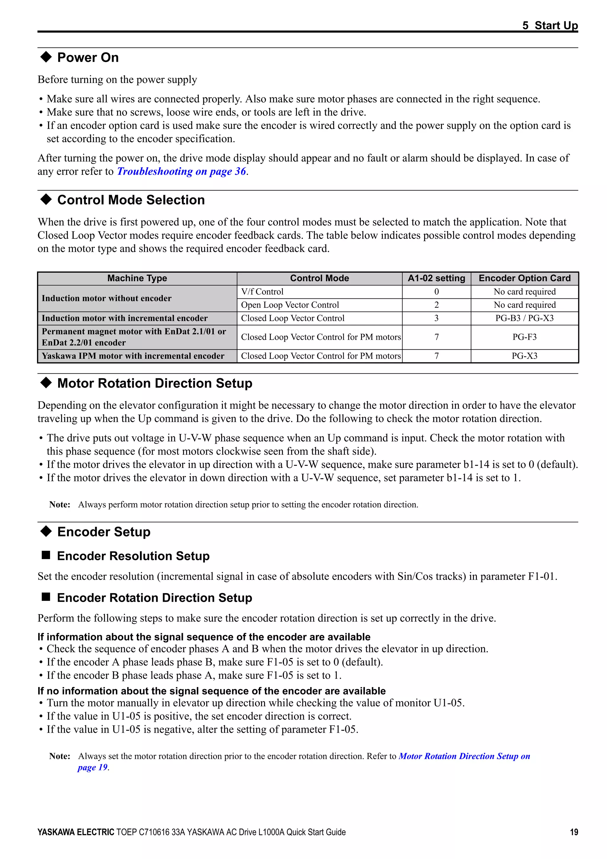 5 Start Up
YASKAWA ELECTRIC TOEP C710616 33A YASKAWA AC Drive L1000A Quick Start Guide 19
Power On
Before turning on the power supply
• Make sure all wires are connected properly. Also make sure motor phases are connected in the right sequence.
• Make sure that no screws, loose wire ends, or tools are left in the drive.
• If an encoder option card is used make sure the encoder is wired correctly and the power supply on the option card is
set according to the encoder specification.
After turning the power on, the drive mode display should appear and no fault or alarm should be displayed. In case of
any error refer to Troubleshooting on page 36.
Control Mode Selection
When the drive is first powered up, one of the four control modes must be selected to match the application. Note that
Closed Loop Vector modes require encoder feedback cards. The table below indicates possible control modes depending
on the motor type and shows the required encoder feedback card.
Motor Rotation Direction Setup
Depending on the elevator configuration it might be necessary to change the motor direction in order to have the elevator
traveling up when the Up command is given to the drive. Do the following to check the motor rotation direction.
• The drive puts out voltage in U-V-W phase sequence when an Up command is input. Check the motor rotation with
this phase sequence (for most motors clockwise seen from the shaft side).
• If the motor drives the elevator in up direction with a U-V-W sequence, make sure parameter b1-14 is set to 0 (default).
• If the motor drives the elevator in down direction with a U-V-W sequence, set parameter b1-14 is set to 1.
Note: Always perform motor rotation direction setup prior to setting the encoder rotation direction.
Encoder Setup
Encoder Resolution Setup
Set the encoder resolution (incremental signal in case of absolute encoders with Sin/Cos tracks) in parameter F1-01.
Encoder Rotation Direction Setup
Perform the following steps to make sure the encoder rotation direction is set up correctly in the drive.
If information about the signal sequence of the encoder are available
• Check the sequence of encoder phases A and B when the motor drives the elevator in up direction.
• If the encoder A phase leads phase B, make sure F1-05 is set to 0 (default).
• If the encoder B phase leads phase A, make sure F1-05 is set to 1.
If no information about the signal sequence of the encoder are available
• Turn the motor manually in elevator up direction while checking the value of monitor U1-05.
• If the value in U1-05 is positive, the set encoder direction is correct.
• If the value in U1-05 is negative, alter the setting of parameter F1-05.
Note: Always set the motor rotation direction prior to the encoder rotation direction. Refer to Motor Rotation Direction Setup on
page 19.
Machine Type Control Mode A1-02 setting Encoder Option Card
Induction motor without encoder
V/f Control 0 No card required
Open Loop Vector Control 2 No card required
Induction motor with incremental encoder Closed Loop Vector Control 3 PG-B3 / PG-X3
Permanent magnet motor with EnDat 2.1/01 or
EnDat 2.2/01 encoder
Closed Loop Vector Control for PM motors 7 PG-F3
Yaskawa IPM motor with incremental encoder Closed Loop Vector Control for PM motors 7 PG-X3
 