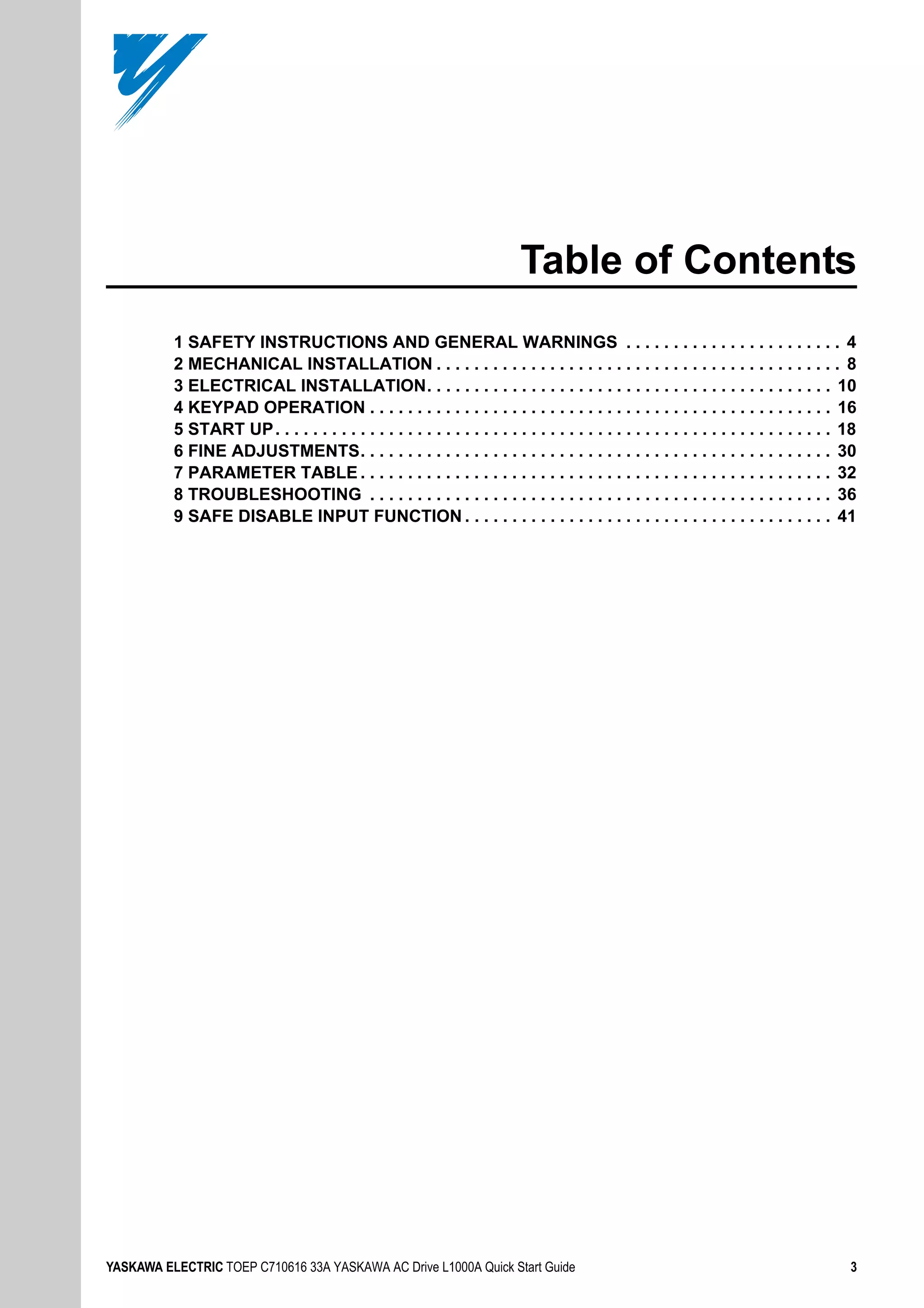 YASKAWA ELECTRIC TOEP C710616 33A YASKAWA AC Drive L1000A Quick Start Guide 3
Table of Contents
1 SAFETY INSTRUCTIONS AND GENERAL WARNINGS . . . . . . . . . . . . . . . . . . . . . . . 4
2 MECHANICAL INSTALLATION . . . . . . . . . . . . . . . . . . . . . . . . . . . . . . . . . . . . . . . . . . . 8
3 ELECTRICAL INSTALLATION. . . . . . . . . . . . . . . . . . . . . . . . . . . . . . . . . . . . . . . . . . . 10
4 KEYPAD OPERATION . . . . . . . . . . . . . . . . . . . . . . . . . . . . . . . . . . . . . . . . . . . . . . . . . 16
5 START UP. . . . . . . . . . . . . . . . . . . . . . . . . . . . . . . . . . . . . . . . . . . . . . . . . . . . . . . . . . . 18
6 FINE ADJUSTMENTS. . . . . . . . . . . . . . . . . . . . . . . . . . . . . . . . . . . . . . . . . . . . . . . . . . 30
7 PARAMETER TABLE . . . . . . . . . . . . . . . . . . . . . . . . . . . . . . . . . . . . . . . . . . . . . . . . . . 32
8 TROUBLESHOOTING . . . . . . . . . . . . . . . . . . . . . . . . . . . . . . . . . . . . . . . . . . . . . . . . . 36
9 SAFE DISABLE INPUT FUNCTION . . . . . . . . . . . . . . . . . . . . . . . . . . . . . . . . . . . . . . . 41
 