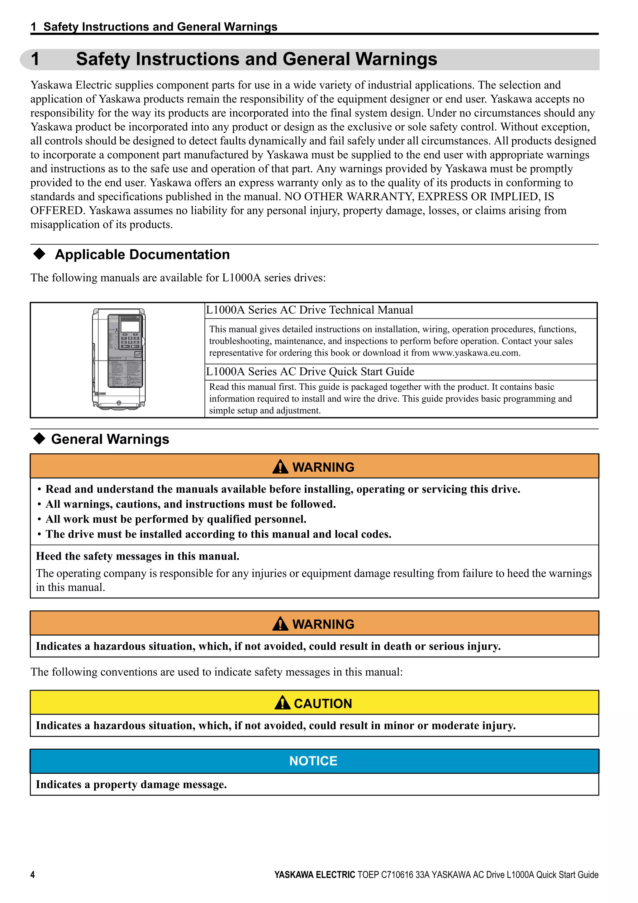 4 YASKAWA ELECTRIC TOEP C710616 33A YASKAWA AC Drive L1000A Quick Start Guide
1 Safety Instructions and General Warnings
1 Safety Instructions and General Warnings
Yaskawa Electric supplies component parts for use in a wide variety of industrial applications. The selection and
application of Yaskawa products remain the responsibility of the equipment designer or end user. Yaskawa accepts no
responsibility for the way its products are incorporated into the final system design. Under no circumstances should any
Yaskawa product be incorporated into any product or design as the exclusive or sole safety control. Without exception,
all controls should be designed to detect faults dynamically and fail safely under all circumstances. All products designed
to incorporate a component part manufactured by Yaskawa must be supplied to the end user with appropriate warnings
and instructions as to the safe use and operation of that part. Any warnings provided by Yaskawa must be promptly
provided to the end user. Yaskawa offers an express warranty only as to the quality of its products in conforming to
standards and specifications published in the manual. NO OTHER WARRANTY, EXPRESS OR IMPLIED, IS
OFFERED. Yaskawa assumes no liability for any personal injury, property damage, losses, or claims arising from
misapplication of its products.
Applicable Documentation
The following manuals are available for L1000A series drives:
General Warnings
The following conventions are used to indicate safety messages in this manual:
L1000A Series AC Drive Technical Manual
This manual gives detailed instructions on installation, wiring, operation procedures, functions,
troubleshooting, maintenance, and inspections to perform before operation. Contact your sales
representative for ordering this book or download it from www.yaskawa.eu.com.
L1000A Series AC Drive Quick Start Guide
Read this manual first. This guide is packaged together with the product. It contains basic
information required to install and wire the drive. This guide provides basic programming and
simple setup and adjustment.
WARNING
• Read and understand the manuals available before installing, operating or servicing this drive.
• All warnings, cautions, and instructions must be followed.
• All work must be performed by qualified personnel.
• The drive must be installed according to this manual and local codes.
Heed the safety messages in this manual.
The operating company is responsible for any injuries or equipment damage resulting from failure to heed the warnings
in this manual.
WARNING
Indicates a hazardous situation, which, if not avoided, could result in death or serious injury.
CAUTION
Indicates a hazardous situation, which, if not avoided, could result in minor or moderate injury.
NOTICE
Indicates a property damage message.
CIMR-AA2A0021FAA
200V 3Phase 5.5kW/3.7kW
S/N:
危 険
据え付け、運転の前には必ず取扱説明書を読むこと。
通電中および電源遮断後5分以内はフロントカバー
を外さない事。
400V級インバータの場合は、電源の中性点が接地
されていることを確認すること。( 対応）
保守・点検、配線を行う場合は、出力側開閉器を
遮断後5分待って実施してください。
けが．感電のおそれがあります。
高温注意
インバータ上部、両側面は高温になります。
触らないでください。
●
●
●
●
●
AVERTISSMENT NPJT31470-1
Lire le manuel avant l'installation.
Attendre 5 minutes après la coupure
de l'alimentation, pour permettre
la décharge des condensateurs.
Pour répondre aux exigences , s
assurer que le neutre soit relié
à la terre, pour la série 400V.
Après avoir déconnécte la protection
entre le driver et le moteur, veuillez
patienter 5 minutes avain d’effectuer
une opération de montage ou de
câblage du variateur.
Risque de décharge électrique.
Surfaces Chaudes
Dessus et cotés du boitier Peuvent
devenir chaud. Ne Pas toucher.
WARNING
Read manual before installing.
Wait 5 minutes for capacitor
discharge after disconnecting
power supply.
To conform to requirements,
make sure to ground the supply
neutral for 400V class.
After opening the manual switch
between the drive and motor,
please wait 5 minutes before
inspecting, performing
maintenance or wiring the drive.
Risk of electric shock.
Hot surfaces
Top and Side surfaces may
become hot. Do not touch.
●
●
●
●
●
●
●
●
●
●
●
●
●
●
●
LO
RE
F2F1
ESC
RUN STOP
ENTERRESET
ALMDIGITAL OPERATOR JVOP-180
 
