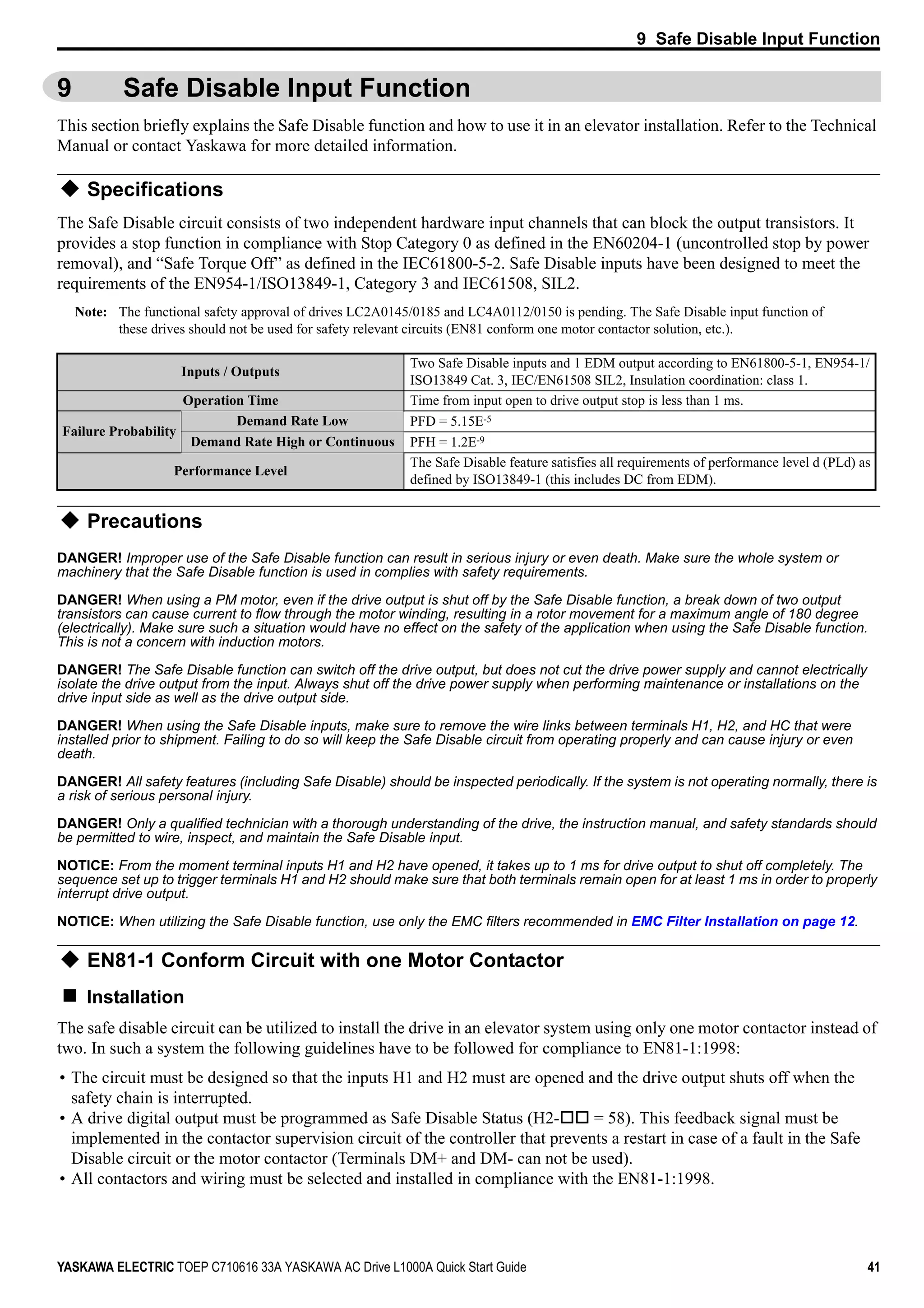 9 Safe Disable Input Function
YASKAWA ELECTRIC TOEP C710616 33A YASKAWA AC Drive L1000A Quick Start Guide 41
9 Safe Disable Input Function
This section briefly explains the Safe Disable function and how to use it in an elevator installation. Refer to the Technical
Manual or contact Yaskawa for more detailed information.
Specifications
The Safe Disable circuit consists of two independent hardware input channels that can block the output transistors. It
provides a stop function in compliance with Stop Category 0 as defined in the EN60204-1 (uncontrolled stop by power
removal), and “Safe Torque Off” as defined in the IEC61800-5-2. Safe Disable inputs have been designed to meet the
requirements of the EN954-1/ISO13849-1, Category 3 and IEC61508, SIL2.
Note: The functional safety approval of drives LC2A0145/0185 and LC4A0112/0150 is pending. The Safe Disable input function of
these drives should not be used for safety relevant circuits (EN81 conform one motor contactor solution, etc.).
Precautions
DANGER! Improper use of the Safe Disable function can result in serious injury or even death. Make sure the whole system or
machinery that the Safe Disable function is used in complies with safety requirements.
DANGER! When using a PM motor, even if the drive output is shut off by the Safe Disable function, a break down of two output
transistors can cause current to flow through the motor winding, resulting in a rotor movement for a maximum angle of 180 degree
(electrically). Make sure such a situation would have no effect on the safety of the application when using the Safe Disable function.
This is not a concern with induction motors.
DANGER! The Safe Disable function can switch off the drive output, but does not cut the drive power supply and cannot electrically
isolate the drive output from the input. Always shut off the drive power supply when performing maintenance or installations on the
drive input side as well as the drive output side.
DANGER! When using the Safe Disable inputs, make sure to remove the wire links between terminals H1, H2, and HC that were
installed prior to shipment. Failing to do so will keep the Safe Disable circuit from operating properly and can cause injury or even
death.
DANGER! All safety features (including Safe Disable) should be inspected periodically. If the system is not operating normally, there is
a risk of serious personal injury.
DANGER! Only a qualified technician with a thorough understanding of the drive, the instruction manual, and safety standards should
be permitted to wire, inspect, and maintain the Safe Disable input.
NOTICE: From the moment terminal inputs H1 and H2 have opened, it takes up to 1 ms for drive output to shut off completely. The
sequence set up to trigger terminals H1 and H2 should make sure that both terminals remain open for at least 1 ms in order to properly
interrupt drive output.
NOTICE: When utilizing the Safe Disable function, use only the EMC filters recommended in EMC Filter Installation on page 12.
EN81-1 Conform Circuit with one Motor Contactor
Installation
The safe disable circuit can be utilized to install the drive in an elevator system using only one motor contactor instead of
two. In such a system the following guidelines have to be followed for compliance to EN81-1:1998:
• The circuit must be designed so that the inputs H1 and H2 must are opened and the drive output shuts off when the
safety chain is interrupted.
• A drive digital output must be programmed as Safe Disable Status (H2- = 58). This feedback signal must be
implemented in the contactor supervision circuit of the controller that prevents a restart in case of a fault in the Safe
Disable circuit or the motor contactor (Terminals DM+ and DM- can not be used).
• All contactors and wiring must be selected and installed in compliance with the EN81-1:1998.
Inputs / Outputs
Two Safe Disable inputs and 1 EDM output according to EN61800-5-1, EN954-1/
ISO13849 Cat. 3, IEC/EN61508 SIL2, Insulation coordination: class 1.
Operation Time Time from input open to drive output stop is less than 1 ms.
Failure Probability
Demand Rate Low PFD = 5.15E-5
Demand Rate High or Continuous PFH = 1.2E-9
Performance Level
The Safe Disable feature satisfies all requirements of performance level d (PLd) as
defined by ISO13849-1 (this includes DC from EDM).
 