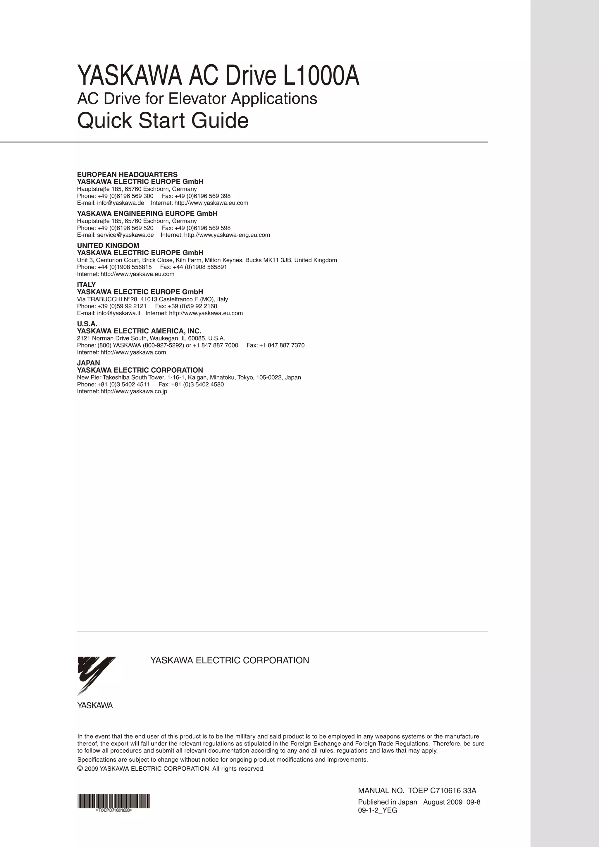 YASKAWA ELECTRIC CORPORATION
In the event that the end user of this product is to be the military and said product is to be employed in any weapons systems or the manufacture
thereof, the export will fall under the relevant regulations as stipulated in the Foreign Exchange and Foreign Trade Regulations. Therefore, be sure
to follow all procedures and submit all relevant documentation according to any and all rules, regulations and laws that may apply.
Specifications are subject to change without notice for ongoing product modifications and improvements.
© 2009 YASKAWA ELECTRIC CORPORATION. All rights reserved.
YASKAWA
09-1-2_YEG
Published in Japan August 2009 09-8
MANUAL NO. TOEP C710616 33A
EUROPEAN HEADQUARTERS
YASKAWA ELECTRIC EUROPE GmbH
Hauptstraβe 185, 65760 Eschborn, Germany
Phone: +49 (0)6196 569 300 Fax: +49 (0)6196 569 398
E-mail: info@yaskawa.de Internet: http://www.yaskawa.eu.com
YASKAWA ENGINEERING EUROPE GmbH
Hauptstraβe 185, 65760 Eschborn, Germany
Phone: +49 (0)6196 569 520 Fax: +49 (0)6196 569 598
E-mail: service@yaskawa.de Internet: http://www.yaskawa-eng.eu.com
UNITED KINGDOM
YASKAWA ELECTRIC EUROPE GmbH
Unit 3, Centurion Court, Brick Close, Kiln Farm, Milton Keynes, Bucks MK11 3JB, United Kingdom
Phone: +44 (0)1908 556815 Fax: +44 (0)1908 565891
Internet: http://www.yaskawa.eu.com
ITALY
YASKAWA ELECTEIC EUROPE GmbH
Via TRABUCCHI N°28 41013 Castelfranco E.(MO), Italy
Phone: +39 (0)59 92 2121 Fax: +39 (0)59 92 2168
E-mail: info@yaskawa.it Internet: http://www.yaskawa.eu.com
U.S.A.
YASKAWA ELECTRIC AMERICA, INC.
2121 Norman Drive South, Waukegan, IL 60085, U.S.A.
Phone: (800) YASKAWA (800-927-5292) or +1 847 887 7000 Fax: +1 847 887 7370
Internet: http://www.yaskawa.com
JAPAN
YASKAWA ELECTRIC CORPORATION
New Pier Takeshiba South Tower, 1-16-1, Kaigan, Minatoku, Tokyo, 105-0022, Japan
Phone: +81 (0)3 5402 4511 Fax: +81 (0)3 5402 4580
Internet: http://www.yaskawa.co.jp
YASKAWA AC Drive L1000A
AC Drive for Elevator Applications
Quick Start Guide
 