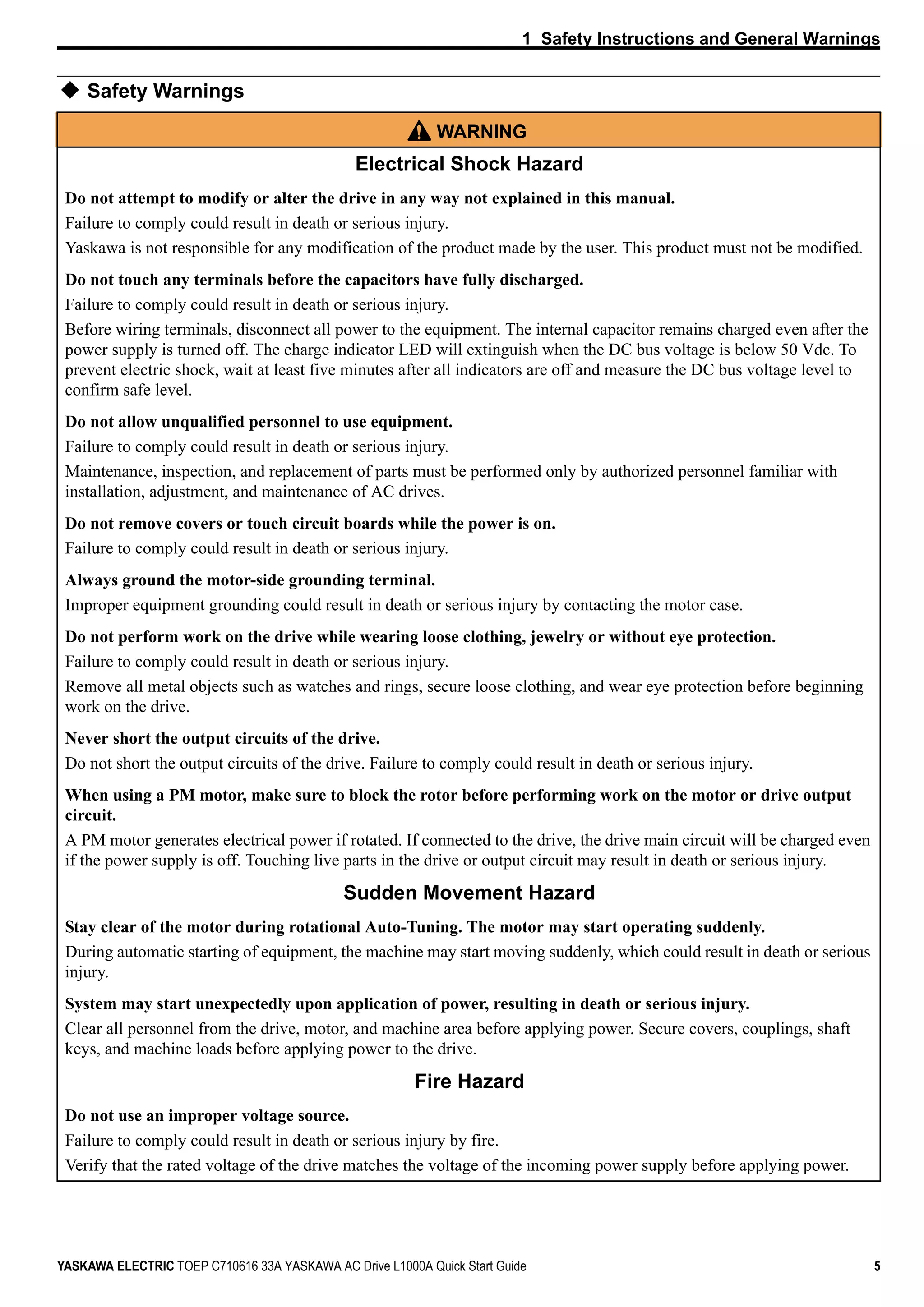 1 Safety Instructions and General Warnings
YASKAWA ELECTRIC TOEP C710616 33A YASKAWA AC Drive L1000A Quick Start Guide 5
Safety Warnings
WARNING
Electrical Shock Hazard
Do not attempt to modify or alter the drive in any way not explained in this manual.
Failure to comply could result in death or serious injury.
Yaskawa is not responsible for any modification of the product made by the user. This product must not be modified.
Do not touch any terminals before the capacitors have fully discharged.
Failure to comply could result in death or serious injury.
Before wiring terminals, disconnect all power to the equipment. The internal capacitor remains charged even after the
power supply is turned off. The charge indicator LED will extinguish when the DC bus voltage is below 50 Vdc. To
prevent electric shock, wait at least five minutes after all indicators are off and measure the DC bus voltage level to
confirm safe level.
Do not allow unqualified personnel to use equipment.
Failure to comply could result in death or serious injury.
Maintenance, inspection, and replacement of parts must be performed only by authorized personnel familiar with
installation, adjustment, and maintenance of AC drives.
Do not remove covers or touch circuit boards while the power is on.
Failure to comply could result in death or serious injury.
Always ground the motor-side grounding terminal.
Improper equipment grounding could result in death or serious injury by contacting the motor case.
Do not perform work on the drive while wearing loose clothing, jewelry or without eye protection.
Failure to comply could result in death or serious injury.
Remove all metal objects such as watches and rings, secure loose clothing, and wear eye protection before beginning
work on the drive.
Never short the output circuits of the drive.
Do not short the output circuits of the drive. Failure to comply could result in death or serious injury.
When using a PM motor, make sure to block the rotor before performing work on the motor or drive output
circuit.
A PM motor generates electrical power if rotated. If connected to the drive, the drive main circuit will be charged even
if the power supply is off. Touching live parts in the drive or output circuit may result in death or serious injury.
Sudden Movement Hazard
Stay clear of the motor during rotational Auto-Tuning. The motor may start operating suddenly.
During automatic starting of equipment, the machine may start moving suddenly, which could result in death or serious
injury.
System may start unexpectedly upon application of power, resulting in death or serious injury.
Clear all personnel from the drive, motor, and machine area before applying power. Secure covers, couplings, shaft
keys, and machine loads before applying power to the drive.
Fire Hazard
Do not use an improper voltage source.
Failure to comply could result in death or serious injury by fire.
Verify that the rated voltage of the drive matches the voltage of the incoming power supply before applying power.
 