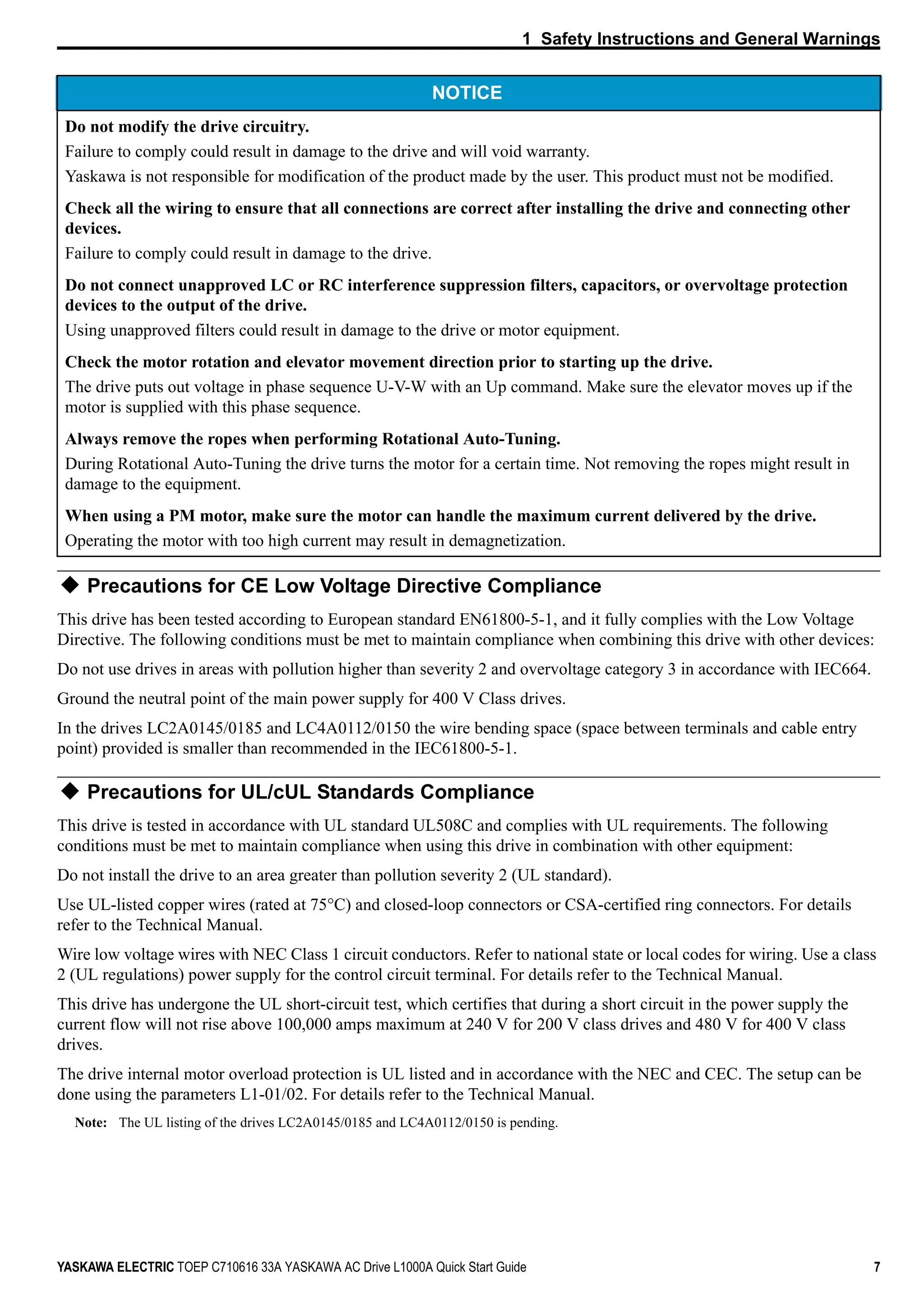 1 Safety Instructions and General Warnings
YASKAWA ELECTRIC TOEP C710616 33A YASKAWA AC Drive L1000A Quick Start Guide 7
Precautions for CE Low Voltage Directive Compliance
This drive has been tested according to European standard EN61800-5-1, and it fully complies with the Low Voltage
Directive. The following conditions must be met to maintain compliance when combining this drive with other devices:
Do not use drives in areas with pollution higher than severity 2 and overvoltage category 3 in accordance with IEC664.
Ground the neutral point of the main power supply for 400 V Class drives.
In the drives LC2A0145/0185 and LC4A0112/0150 the wire bending space (space between terminals and cable entry
point) provided is smaller than recommended in the IEC61800-5-1.
Precautions for UL/cUL Standards Compliance
This drive is tested in accordance with UL standard UL508C and complies with UL requirements. The following
conditions must be met to maintain compliance when using this drive in combination with other equipment:
Do not install the drive to an area greater than pollution severity 2 (UL standard).
Use UL-listed copper wires (rated at 75°C) and closed-loop connectors or CSA-certified ring connectors. For details
refer to the Technical Manual.
Wire low voltage wires with NEC Class 1 circuit conductors. Refer to national state or local codes for wiring. Use a class
2 (UL regulations) power supply for the control circuit terminal. For details refer to the Technical Manual.
This drive has undergone the UL short-circuit test, which certifies that during a short circuit in the power supply the
current flow will not rise above 100,000 amps maximum at 240 V for 200 V class drives and 480 V for 400 V class
drives.
The drive internal motor overload protection is UL listed and in accordance with the NEC and CEC. The setup can be
done using the parameters L1-01/02. For details refer to the Technical Manual.
Note: The UL listing of the drives LC2A0145/0185 and LC4A0112/0150 is pending.
Do not modify the drive circuitry.
Failure to comply could result in damage to the drive and will void warranty.
Yaskawa is not responsible for modification of the product made by the user. This product must not be modified.
Check all the wiring to ensure that all connections are correct after installing the drive and connecting other
devices.
Failure to comply could result in damage to the drive.
Do not connect unapproved LC or RC interference suppression filters, capacitors, or overvoltage protection
devices to the output of the drive.
Using unapproved filters could result in damage to the drive or motor equipment.
Check the motor rotation and elevator movement direction prior to starting up the drive.
The drive puts out voltage in phase sequence U-V-W with an Up command. Make sure the elevator moves up if the
motor is supplied with this phase sequence.
Always remove the ropes when performing Rotational Auto-Tuning.
During Rotational Auto-Tuning the drive turns the motor for a certain time. Not removing the ropes might result in
damage to the equipment.
When using a PM motor, make sure the motor can handle the maximum current delivered by the drive.
Operating the motor with too high current may result in demagnetization.
NOTICE
 