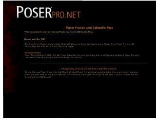 Poser Pro Tutorial




                                                                                                 Poser Fusion and 3dstudio Max
                                   This document covers hosting Poser scenes in 3DStudio Max.


                                   Download the PDF

                                    The new Poser Fusion bridge plugin that will allow you to quickly load a poser figure from Poser Pro into 3d
                                    Studio Max will only work in 3ds Max 9 or higher.


                                    Requirements
                                    Poser Pro and Max 9/2008 (32-bit) from Autodesk. Be sure you have fully installed and serialized Poser Pro and
                                    the PoserFusion Max plug-in before starting this tutorial.




                                                                                          Integrating a Poser Object into a 3DS Max Scene
                                    To use the new Poser Fusion for 3ds Max first start Poser Pro and load you character into your scene. Pose and
                                    dress the character to suit your need for the scene you have created inside of 3ds Max. For this tutorial we will
                                    be using SimonG2 Casual.




file:///C|/Documents%20and%20Settings/syatson/Desktop/poserpro.net/MAX/Quickstart_MAX.html (1 of 7) [5/5/2008 5:33:19 PM]
 
