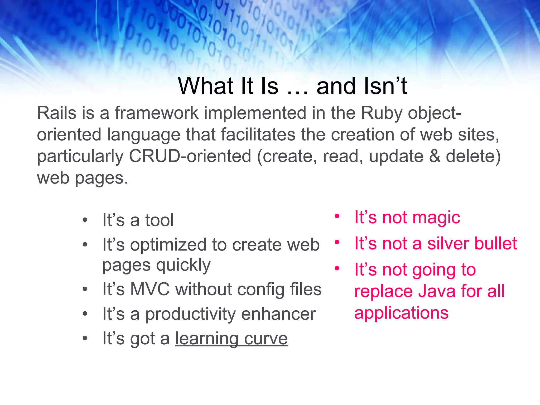What It Is … and Isn’t It’s a tool It’s optimized to create web pages quickly It’s MVC without config files It’s a productivity enhancer It’s got a learning curve It’s not magic It’s not a silver bullet It’s not going to replace Java for all applications Rails is a framework implemented in the Ruby object-oriented language that facilitates the creation of web sites, particularly CRUD-oriented (create, read, update & delete) web pages.
