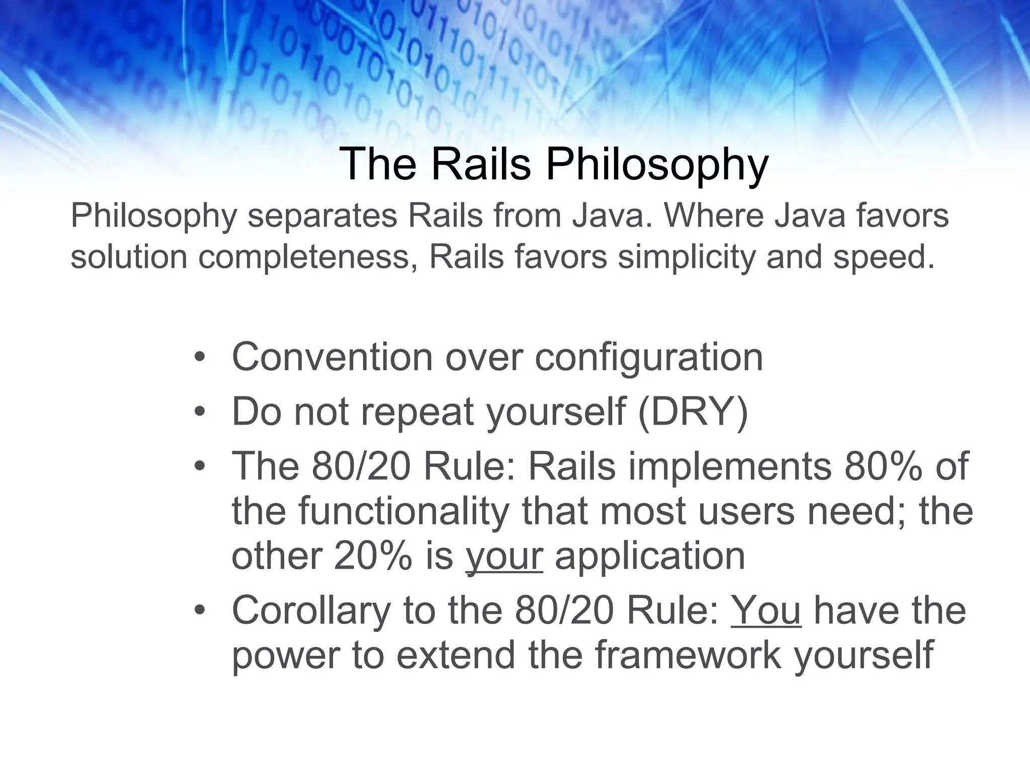 The Rails Philosophy Convention over configuration Do not repeat yourself (DRY) The 80/20 Rule: Rails implements 80% of the functionality that most users need; the other 20% is your application Corollary to the 80/20 Rule: You have the power to extend the framework yourself Philosophy separates Rails from Java. Where Java favors solution completeness, Rails favors simplicity and speed.