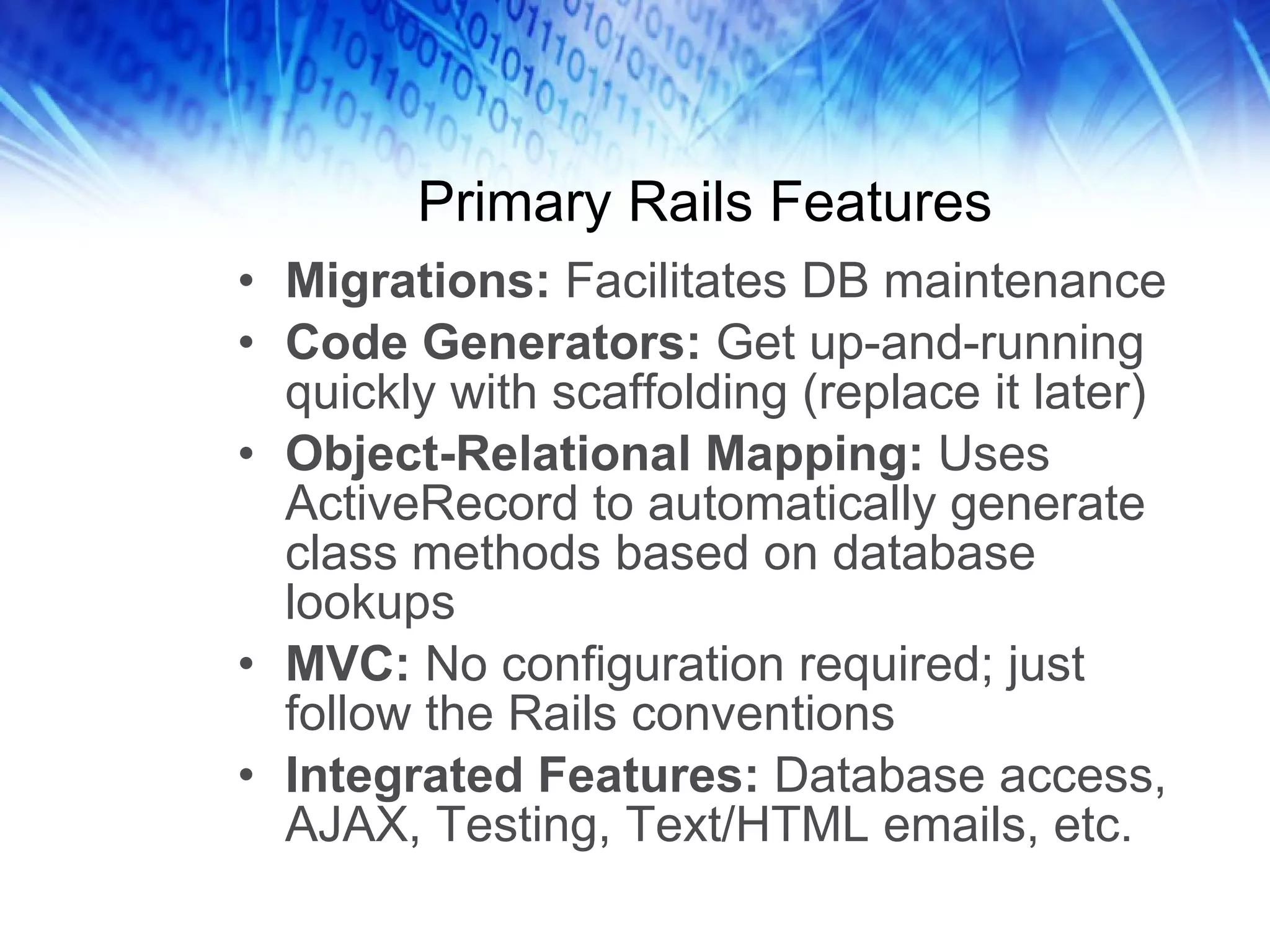 Primary Rails Features Migrations: Facilitates DB maintenance Code Generators: Get up-and-running quickly with scaffolding (replace it later) Object-Relational Mapping: Uses ActiveRecord to automatically generate class methods based on database lookups MVC: No configuration required; just follow the Rails conventions Integrated Features: Database access, AJAX, Testing, Text/HTML emails, etc.