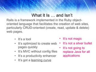 What It Is … and Isn’t It’s a tool It’s optimized to create web pages quickly It’s MVC without config files It’s a productivity enhancer It’s got a  learning curve It’s not magic It’s not a silver bullet It’s not going to replace Java for all applications Rails is a framework implemented in the Ruby object-oriented language that facilitates the creation of web sites, particularly CRUD-oriented (create, read, update & delete) web pages. 